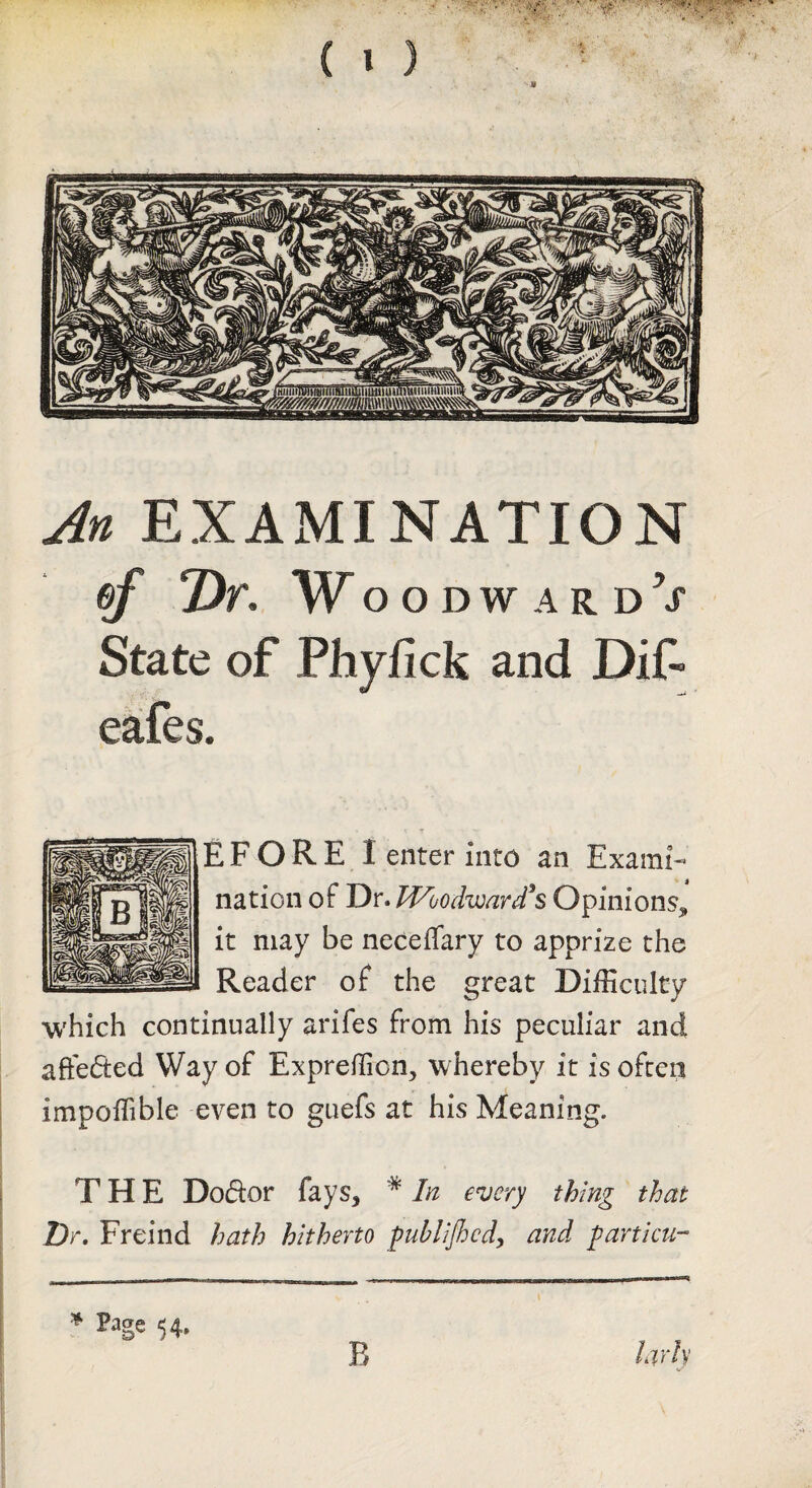 An EXAMINATION ef Dr, WoodwardV State of Phyfick and Dif- eafes. EFORE I enter into an Exami¬ nation of Dr. Woodvjard*s Opinions^ it may be neceffary to apprize the Reader of the great Difficulty which continually arifes from his peculiar and afteded Way of Expreffion, whereby it is ofceq impoffible even to guefs at his Meaning. THE Dodor fays, * In every thing that Dr, Freind hath hitherto fublijhcdy and particu- ^ Page 54, R