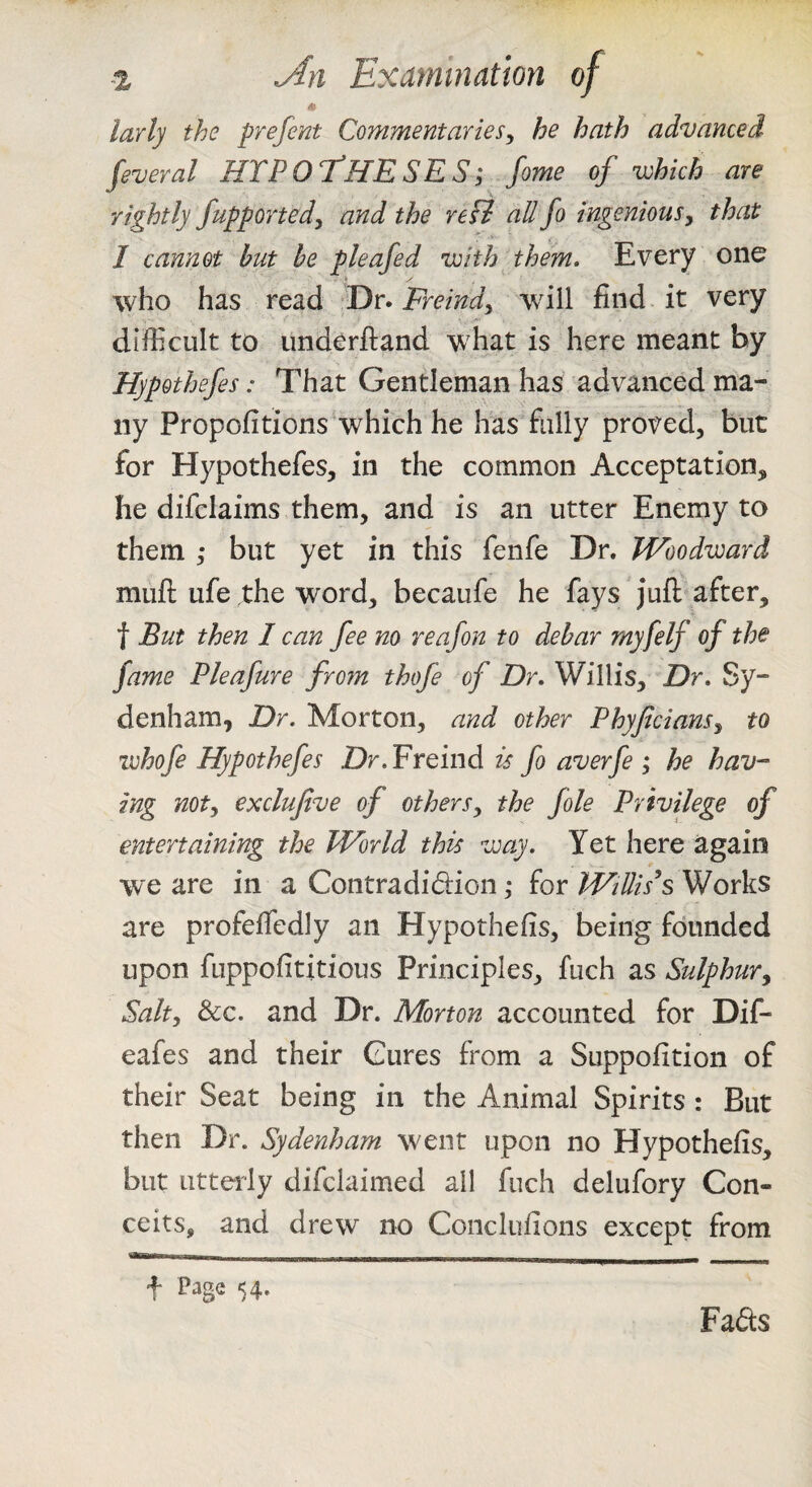 -z yfn Examination of m larly the prefent Commentaries^ he hath advanced feveral HTPOT^HESES; fome of which are rightly fupportedy and the refi all fo ingenious^ that I cannot hut he pleafed with them. Every one who has read Dr. Freindy will find it very difficult to iinderftand what is here meant by Hypothefes: That Gentleman has advanced ma¬ ny Propofitions which he has fully proved, but for Hypothefes, in the common Acceptation, he difclaims them, and is an utter Enemy to them ,* but yet in this fenfe Dr. Woodward muft ufe the word, becaufe he fays juft after, t But then I can fee no reafon to debar rnyfelf of the fame Pleafure from thofe of Dr. Willis, Dr. Sy¬ denham, Dr. Morton, and other Phyfciansy to zvhofe Hypothefes Dr.Freind is fo averfe ; he hav¬ ing noty exclufive of otherSy the foie Privilege of entertaining the World this way. Yet here again we are in a Contradidion; for WtUis’s Works are profeffedly an Hypothefis, being founded upon fuppofititious Principles, fuch as Sulphury Salty &c. and Dr. Morton accounted for Dif- eafes and their Cures from a Suppofition of their Seat being in the Animal Spirits : But then Dr. Sydenham went upon no Hypothefis, but utterly difclaimed all fuch delufory Con¬ ceits, and drew no Conclufions except from t Page 54- Fads