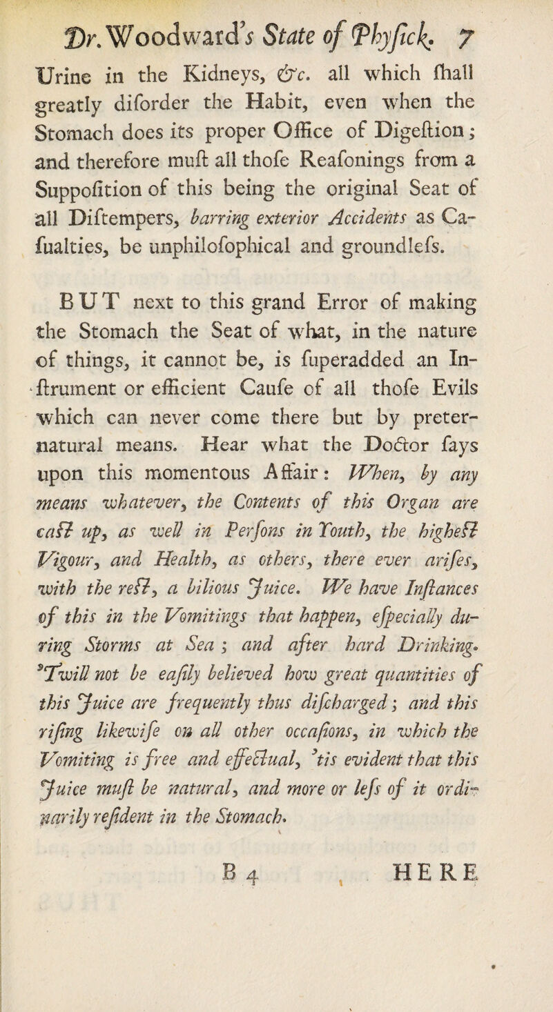 Urine in the Kidneys, eirr. all which fhall greatly diforder the Habit, even when the Stomach does its proper Office of Digeftion; and therefore rauft all thofe Reafonings from a Suppofition of this being the original Seat of all Diftempers, barring exterior Accidents as Ca- fualties, be unphilofophical and groundlefs. BUT next to this grand Error of making the Stomach the Seat of what, in the nature of things, it cannot be, is fuperadded an In- ‘ firument or efficient Caufe of all thofe Evils which can never come there but by preter¬ natural means. Hear what the Dodtor fays upon this momentous Affair: When^ by any means vohatever^ the Contents of this Organ are tail ufy as v:eU in Perfons in Touth^ the highefl Vigoury and Healthy as ctherSy there ever arifesy •with the refiy a bilious Juice, We have Infiances of this in the Vomitings that happeny efpeciaUy du¬ ring Storms at Sea ; and after hard Drinkings ^Twill not be eafily believed how great quantities of this Juice are frequently thus difcharged; and this rifing likewife on all other occafionsy in which the Vomiting is free and effeclualy ^tis evident that this Juice mufi be naturaly and more or lefs of it ordh narily refident in the Stomach* B HERE