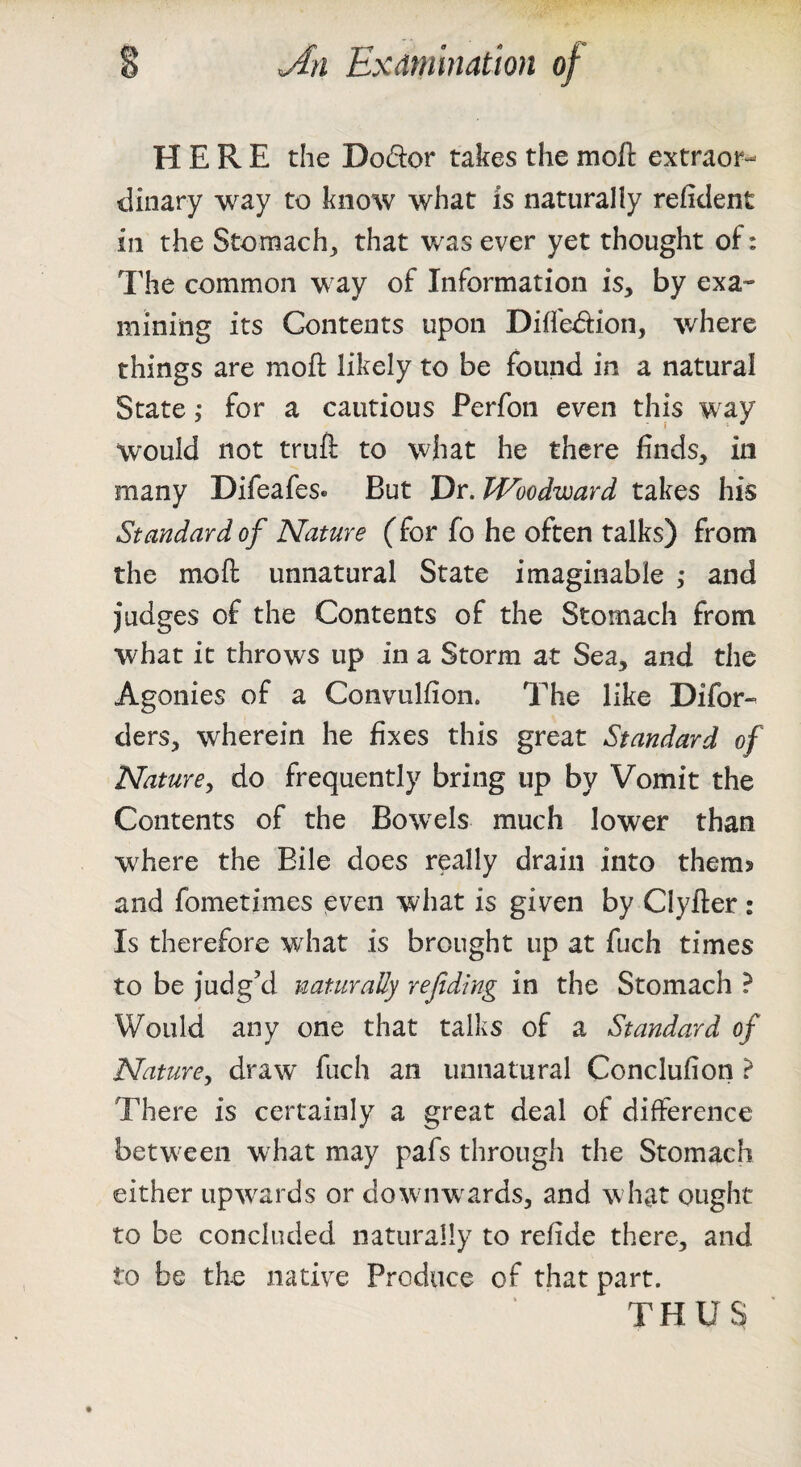 HERE the Dodor takes the mofl: extraor¬ dinary way to know what is naturally refident in the Stomachy that was ever yet thought of: The common way of Information is, by exa¬ mining its Contents upon Diffedion, where things are moft likely to be found in a natural State ,* for a cautious Perfon even this way would not truft to what he there finds, in many Difeafes« But 'Dr. Woodward takes his Standard of Nature (for fo he often talks) from the moft unnatural State imaginable ,• and judges of the Contents of the Stomach from what it throws up in a Storm at Sea, and the Agonies of a Convulfion. The like Difor- ders, wherein he fixes this great Standard of Nature^ do frequently bring up by Vomit the Contents of the Bowels much lower than where the Bile does really drain into them^ and fometimes even what is given by Clyfter : Is therefore what is brought up at fuch times to be )‘udg’d naturally rejtding in the Stomach ? Would any one that talks of a Standard of Nature^ draw fuch an unnatural Conclufion ? There is certainly a great deal of difference between what may pafs through the Stomach either upwards or dowuiw^ards, and wdiat ought to be concluded naturally to refide there, and to be the native Produce of that part. THUS