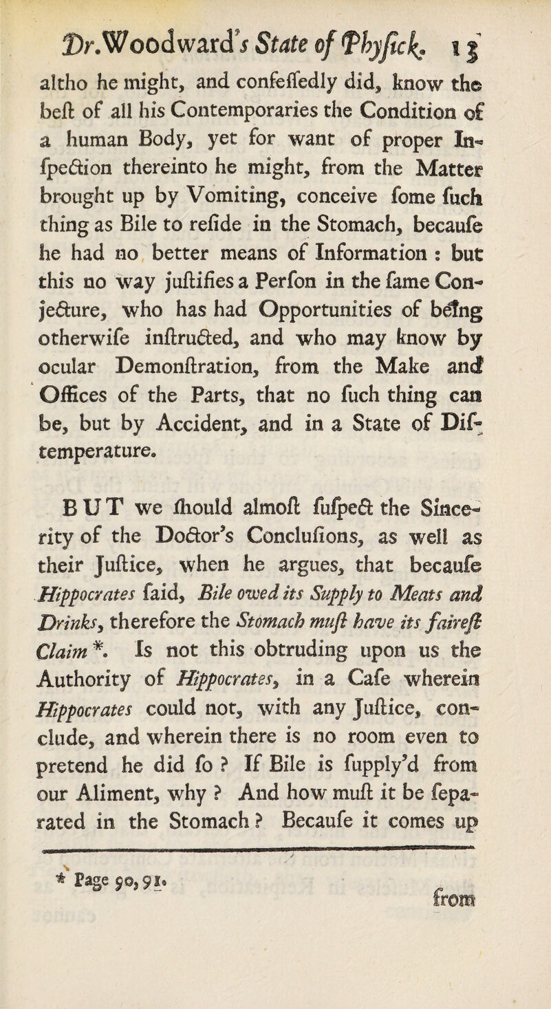 Dr.Vffoodward 5 State of Thyjtck* 11 altho he might, and confefledly did, know the beft of all his Contemporaries the Condition of a human Body, yet for want of proper In-' fpedion thereinto he might, from the Matter brought up by Vomiting, conceive fome fuch thing as Bile to refide in the Stomach, becaufe he had no better means of Information ; but this no way juftifies a Perfon in the fame Con- jedure, who has had Opportunities of b^ng otherwife inftruded, and who may know by ocular Demonftration, from the Make ancf Offices of the Parts, that no fuch thing can be, but by Accident, and in a State of Dif- temperature^ B U T we iliould almoft fufpeft the Since¬ rity of the Dodor^s Conclufions, as well as their Juftice, when he argues, that becaufe Hippocrates faid. Bile owed its Supply to Meats and Drinksy therefore the Stomach mufl have its fairefi Claim Is not this obtruding upon us the Authority of Hippocrates^ in a Cafe wherein Hippocrates could not, with any Juftice, con¬ clude, and wherein there is no room even to pretend he did fo ? If Bile is fupplyM from our Aliment, why ? And how muft it be fepa- rated in the Stomach ? Becaufe it comes up * Page 50,91. from