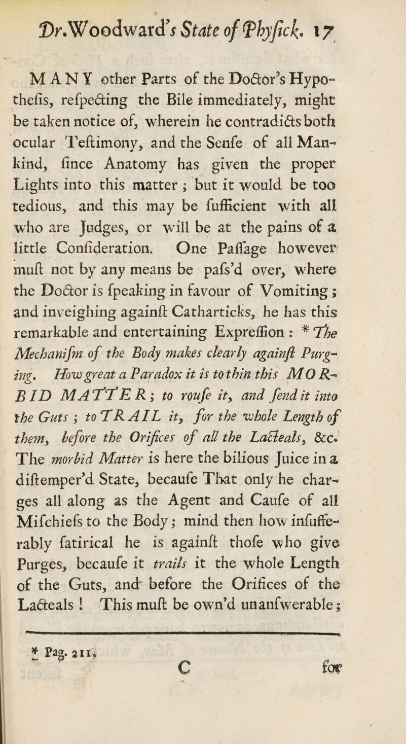 MANY other Parts of the Dodor^s Hypo^ thefis, refpeding the Bile immediately, might be taken notice of, wherein he contradids both ocular Teftimony, and the Senfe of all Man¬ kind, fince Anatomy has given the proper Lights into this matter ; but it would be too tedious, and -this may be fufficient with all who are Judges, or will be at the pains of a little Confideration. One Paffage however j. mufl: not by any means be pafs^d over, where the Dodor is fpeaking in favour of Vomiting; and inveighing againft Catharticks, he has this remarkable and entertaining Expreffion : * The Mechanifm of the Body makes clearly againfl Purg-- ing. How great a Paradox it is to thin this MO R-^ BID MAT'T'E R ; to roufe ity and fend it into the Guts ; to HR AIL ity for the whole Length of them, before the Orifices of all the LaElealsy &c* The morbid Matter is here the bilious Juice in a diflemper’d State, becaufe That only he char¬ ges all along as the Agent and Caufe of all Mifchiefs to the Body ,* mind then how infuffe- rably fatirical he is againft thofe who give Purges, becaufe it trails it the whole Length of the Guts, and before the Orifices of the Lafteals ! This mufl be own’d unanfwerable; J Pag. 211* C fo^