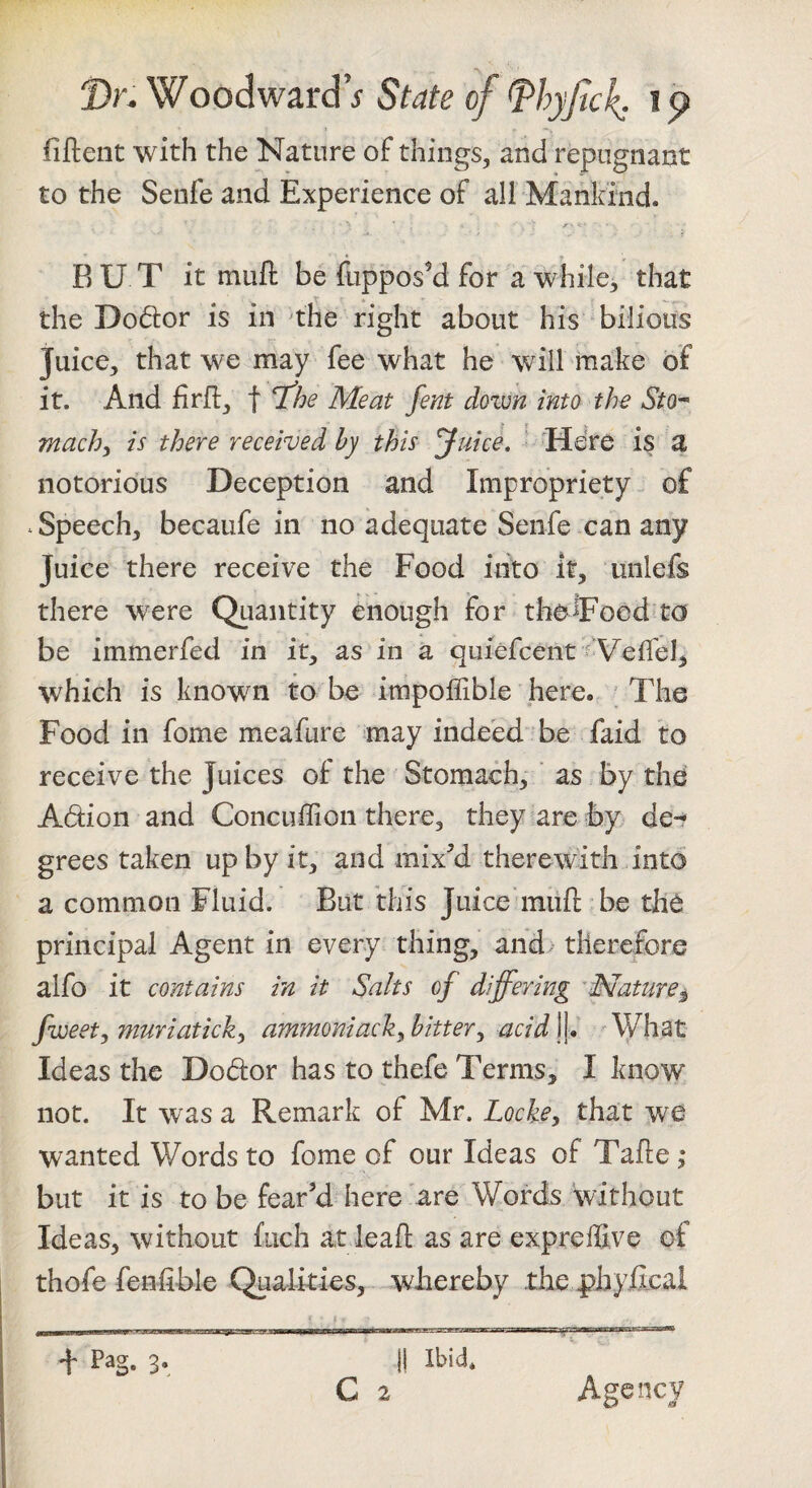 fiftent with the Nature of things, and repugnant to the Senfe and Experience of all Mankind. RUT it mufl be fuppos'd for a while, that the Dodor is in the right about his bilious Juice, that we ^may fee what he will make of it. And firfi, f T^he Meat fent down into the Sto^ machy is there received by this yuice, ^ Here is a notorious Deception and Impropriety of .Speech, becaufe in no adequate Senfe can any Juice there receive the Food into it, unlefs there were Quantity enough for theiFood to be immerfed in it, as in a quiefcent Veffel, which is known to be impoffible here. The Food in fome meafure may indeed be faid to receive the Juices of the Stomach, ' as by thd Adion and Concuffion there, they are by de¬ grees taken up by it, and mix^’d therewith into a common Fluid. But this Juice miift be thd principal Agent in every thing, and therefore alfo it contains in it Salts of differing 'Mature^ fweet, muriaticky ammoniack^ hitter^ acid \f AVhat Ideas the Dodor has to thefe Terms, I know not. It was a Remark of Mr. Locke, that wanted Words to fome of our Ideas of Tafte ,* but it is to be fear’d here are Words without Ideas, without fuch at leaf!; as are expreffive of thofe feniible Qualities, whereby the ^hyfijcal f * _ —fM—pi..-■■■y V ■ r *TrMwrr i •n-nwTn~7iTO7Twgr5nfr~iiiiiiiim'Trr  II Ibid. C 2 + Pag. 3. Agency