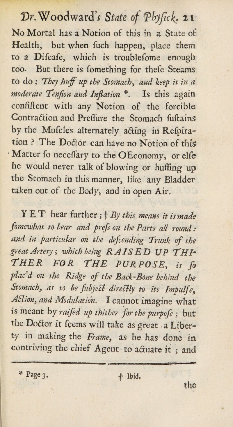 No Mortal has a Notion of this in a State of Health, but when fuch liappen, place them to a Difeafe, which is troublefome enough too. But there is fomething for thefe Steams to do; They huff up the Stomachy and keep it in a moderate Tenfan and Inflation Is this again confident with any Notion of the forcible Contradion and Prefl’ure the Stomach fuftains by the Mufcles alternately ading in Refpira* tion ? The Dodor can have no Notion of this * Matter fo necefiary to the OEconomy, or elfe he would never talk of blowing or huffing up the Stomach in this manner, like any Bladder taken out of the Body, and in open Air. YET hear further ,• f By this means it is made fomewhat to hear and prefs on the Parts all round: and in particular on the defcending Trunk of the great Artery; which being RAISED UP THT T'HER FOR The PURPOSE, is fo placed on the Ridge of the Back-Bone behind the Stomach, to be fuhjeB direBly to its Impulfe, AElion, and Modulation. I cannot imagine what is meant by raifed up thither for the purpofe ; but the Dodor it feems will take as great. a Liber« ty in making the Frame, as he has done in contriving the chief Agent to aduate it | and the ^ Page 3, f Ibid.