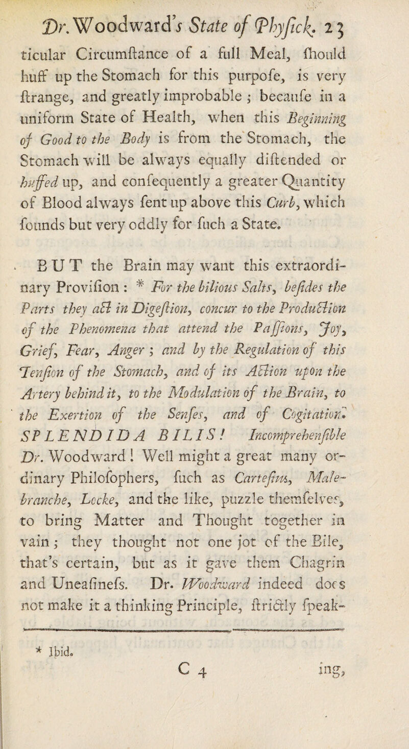 ticular Circumftaiice of a ftill Meal^, fhoiild huff up the Stomach for this purpofe, is very flrange, and greatly improbable becaiife in a uniform State of Healthy when this Beginning of Good to the Body is from the'Stomach, the Stomach Vv ill be always equally diftended or huffed up, and confeqiiently a greater Qiiaiitity of Blood always fent up above this Curb^ which founds but very oddly for fuch a State. BUT the Brain may want this extraordi¬ nary Provifion : ^ For the bilious Salts^ befides the Parts they aEi in Digeftion, concur to the ProduBion of the Phenomena that attend the PaffionSy foy^ Grief Fear^ Anger i and by the Regulation of this Fenfion of the Stomachy and of its Aclion ufon the Artery behind ity to the Modulation of the BraiUy to the Exertion of the Senfes, and of Cogitation* SP LEND ID A BILLS! Incomprehenfible Dr. Woodward ! Well might a great many or¬ dinary Philofophers, fuch as Cartefimy Male- hranchcy Lcchy and the like, puzzle themfelves, to bring Matter and Thought together in vain; they thought not one jot of the Bile, that’s certain, but as it gave them Chagrin and Uneafinefs. Dr. Woodward indeed dors not make it a thinking Principle, flridly fpeak-