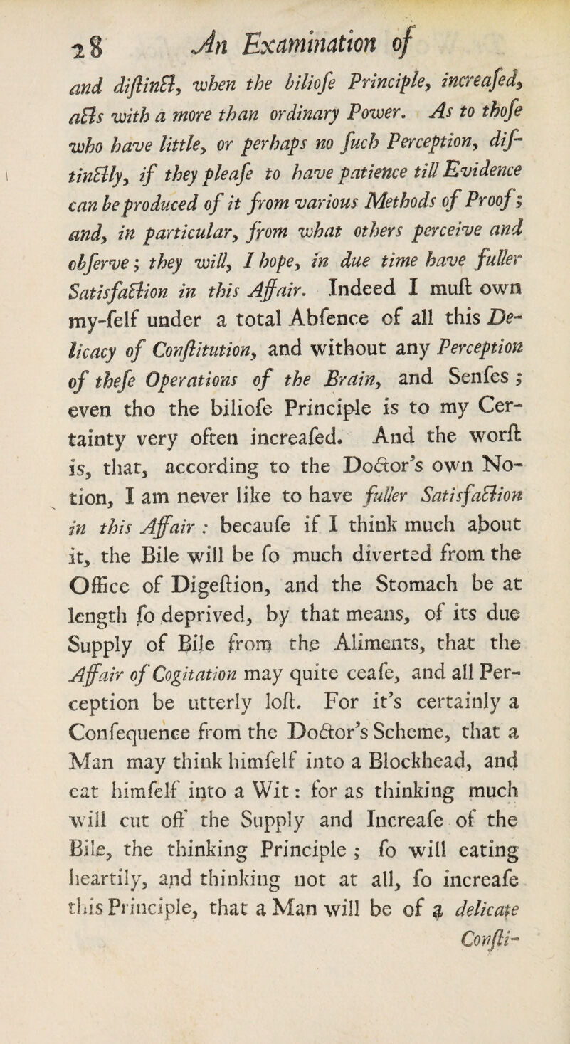 and diJlinSiy when the biliofe PYinciplej incveufed^ aBs with a more than ordinary Power, As to thofe who have littUy or perhaps no fuch Perception, dif- tinElly, if they pleafe to have patience till Evidence can be produced of it front various Methods of Proof; and, in particular, from what others perceive and chfervethey will, I hope, in due time have fuller SatisfaElion in this Affair. Indeed I muft own ray-felf under a total Abfence of all this licacy of Conflitution, and without any Perception of thefe Operations of the Brain, and Senfes ; even tho the biliofe Principle is to my Cer¬ tainty very often increafed. And the worft is, that, according to the Dodor^s own No¬ tion, I am never like to have fuller SatisfaElion in this Affair : becaufe if I think much about it, the Bile will be fo much diverted from the Office of Digeftion, and the Stomach be at length fo deprived, by that means, of its due Supply of Bile from the Aliments, that the Affair of Cogitation may quite ceafe, and all Per¬ ception be utterly loft. For it’s certainly a Confequence from the Dodor’s Scheme, that a Man may think himfelf into a Blockhead, and eat himfelf into a Wit: for as thinking much will cut off the Supply and Increafe of the Bile, the thinking Principle ; fo will eating heartily, and thinking not at all, fo increafe this Principle, that a Man will be of g delicate Confth