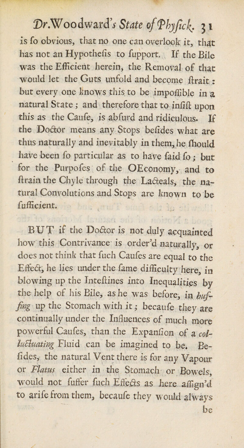 is fo obvious, that no one can overlook it, th^t has not an Hypothefis to fupport. If the Bile was the EfEcient herein, the Removal of that would let the Guts unfold and become flrait: but every one knows this to be impoffible in a natural State; and therefore that to infill; upon this as the Caufe, is abfurd and ridiculous. If the Dodor means any Stops befides what are thus naturally and inevitably in them, he fhould have been fo particular as to have faid fo; but for the Purpofes of the OEconomy, and to ftrain the Chyle through the Ladeals, the na-» rural Convolutions and Stops are known to be fufiicient. BUT if the Dodor is not duly acquainted how this Contrivance- is order'’d naturally, or does not think that fuch Caufes are equal to the Effed, he lies under the fame difficulty here, in blowing up the Intefiines into Inequalities by the help of his Bile, as he was before, in huf^ fing up the Stomach with it ,* becaufe they are continually under the Influences of much more powerful Caufes, than the Expanfion of a col- luEluating Fluid can be imagined to be. Be¬ fides, the natural Vent there is for any Vapour or Flatus either in the Stomach or Bowels, would not fuffer fuch Efleds as here affign’d to arife from them, becaufc they would always be 1