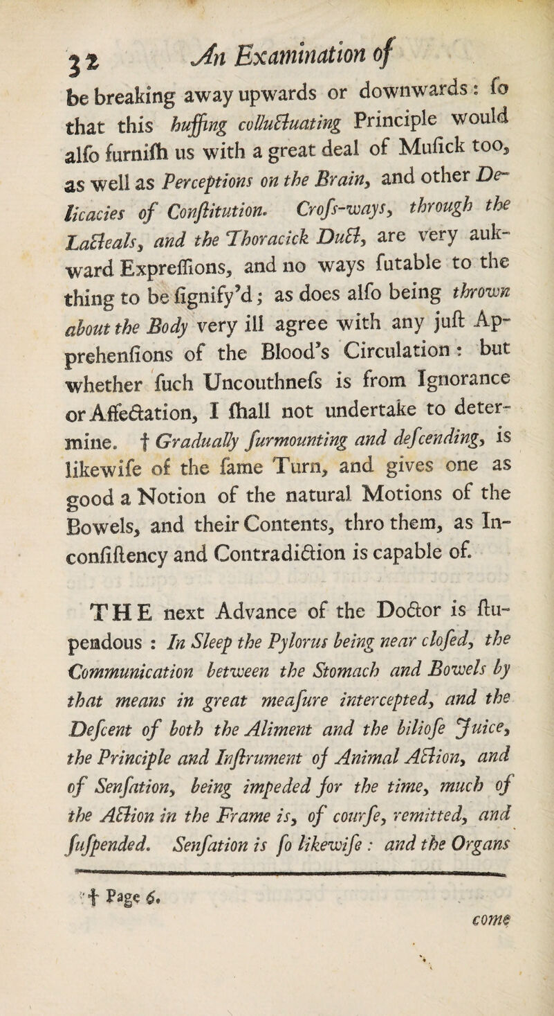 be breaking away upwards or downwards; fo that this huffing coUuEiuating Principle would alfo furnifti us with a great deal of Mufick too, as well as Perceptions on the Brainy and other De¬ licacies of Conffitution, Crofs-waySy through the LaElealsy and the Phoracick DuEly are very auk- ward ExprelTions, and no ways futable to the thing to be fignify’d; as does alfo being thrown about the Body very ill agree with any juft Ap- prehenfions of the Blood’s Circulation: but whether fuch Uncouthnefs is from Ignorance or Affedation, I ftiall not undertake to deter¬ mine. t Gradually furmounting and defcendingy is likewife of the fame Turn, and gives one as good a Notion of the natural Motions of the Bowels, and their Contents, thro them, as In- confiftency and Contradidion is capable of. THE next Advance of the Dodor is ftu- pendous : In Sleep the Pylorus being near clofedy the Communication between the Stomach and Bowels by that means in great meafure intercepted, and the Defcent of both the Aliment and the biliofe fuice, the Principle and Inflrument oj Animal AEiion, and of Senfation, being impeded for the time, much of the AEiion in the Frame is, of courfe, remitted, and fufpended, Senfation is fo likewife : and the Organs come