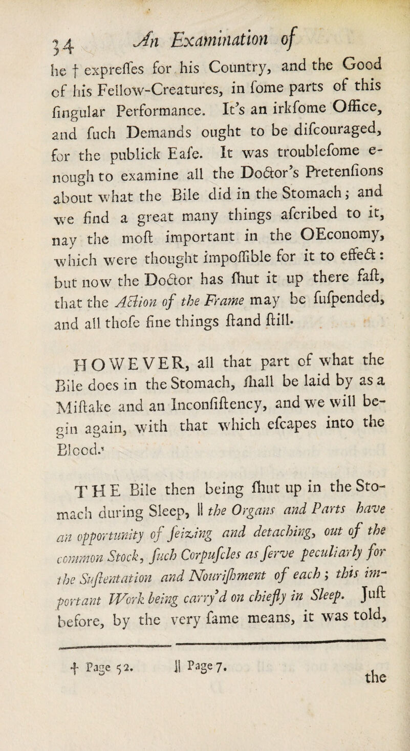 he I expreffes for his Country, and the Good of liis Fellow-Creatures, in fome parts of this fingular Performance. It’s an irkfome Office, and fuch Demands ought to be difcouraged, for the publick Eafe. It was troublefome e- nough to examine all the Dodtor s Pretenfions about what the Bile did in the Stomach; and we find a great many things afcribed to it, nay the moft important in the OEconomy, which were thought impoffible for it to effedt: but now the Dodlor has fhut it up there fall, that the ABion of the Frame may be fufpended, and all thofe fine things Hand llilh HOWEVER, all that part of what the Bile does in the Stomach, lliall be laid by as a Millake and an Inconfiftency, and we will be- «in again, with that which efcapes into the Bleed. T H E Bile then being fhut up in the Sto¬ mach during Sleep, 11 the Organs and Parts have an opportunity of jeMng and detaching, out of the common Stock, fuch Corpufcles asferve peculiarly for the Stifientation and Nourifiment of each ; thts im¬ portant Work being carry'd on chiefly in Sleep. Juft before, by the very fame means, it was told. + Pjge 52. J1 Page 7. the