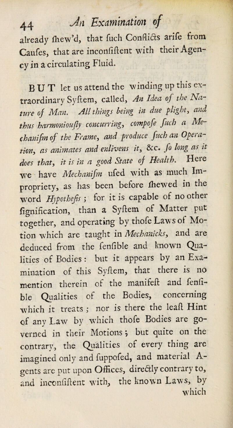 already fliew’d, that fuch Conflids arife from Caufes, that are inconfiftent with their Agen¬ cy in a circulating Fluid. BUT let us attend the winding up this ex¬ traordinary Syftem, called, yla Idea of the ISla ture of Man. All things being in due flight, and thus harmonioufly concurring:, comfofe fuch a Me- chanifm of the Frame, and produce fuch an Opera¬ tion, as animates and enlivens it, &c. fo long as it does that, it is in a good State of Health. Here we have Mechanifm ufed with as much Im¬ propriety, as has been before ihewed in the word Hypothefls j for it is capable of no other fignification, than a Syflem of Matter put together, and operating by thofe Laws of Mo¬ tion which are taught in Mechanicks, and are deduced from the fenfible and known Qua¬ lities of Bodies: but it appears by an Exa¬ mination of this Syflem, that there is no mention therein of the manifeft and fenfi¬ ble Qualities of the Bodies, concerning which it treats ; nor is there the leafl Hint of any Law by which thofe Bodies are go¬ verned in their Motions ^ but quite on the contrary, the Qualities of every thing are imagined only and fuppofed, and material A- gents are put upon Offices, direftly contrary to, and iiiconfiflent with, the known Laws, by which