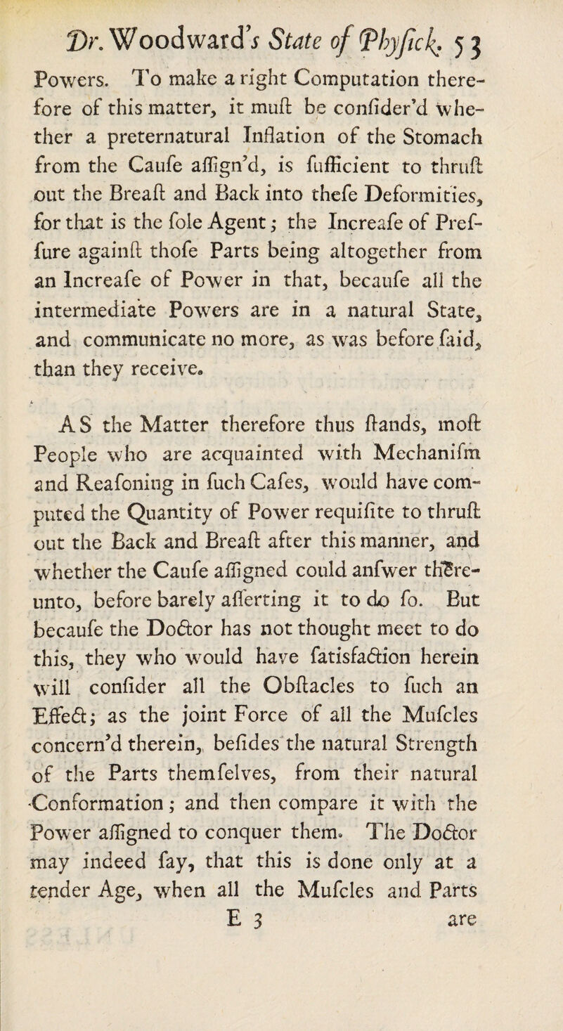 Powers. To make a right Computation there- fore of this matter, it mufi: be confider’d whe¬ ther a preternatural .Inflation of the Stomach from the Caufe aflign’d, is fufficient to thrufl: out the Breafl: and Back into thefe Deformities, for that is the foie Agent; the Increafe of Pref- fure againft thofe Parts being altogether from an Increafe of Power in that, becaufe all the intermediate Powers are in a natural State, and communicate no more, as was before faid, than they receive, it AS the Matter therefore thus fiands, rnofl People who are acquainted with Mechanifm and Reafcning in fuch Cafes, would have com¬ puted the Quantity of Power requifite to thrufl: out the Back and Breafl: after this manner, and whether the Caufe afligned could anfwer there¬ unto, before barely afl'erting it to do fo. But becaufe the Dodor has not thought meet to do this, they who would have fatisfadion herein wflll confider all the Obftacles to fuch an Eifed; as the joint Force of all the Mufcles concern’d therein,, befides^the natural Strength of the Parts themfelves, from their natural Conformation; and then compare it with the Power afligned to conquer them* The Dodor may indeed fay, that this is done only at a tender Age, when all the Mufcles and Parts