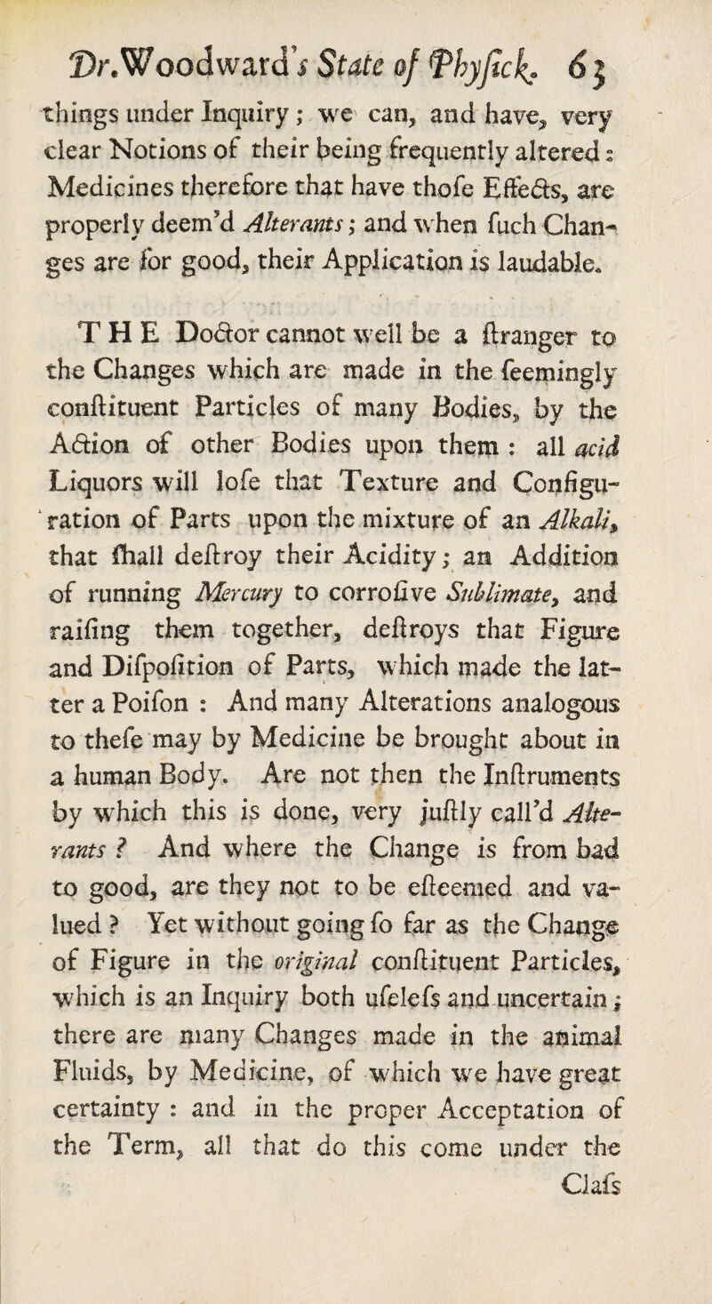 things under Inquiry ,* wc' can, and have, very clear Notions of their heing frequently altered: Medicines therefore that have thofe Effedis, are properly deem’d Alterants; and when fuch Chan-* ges are for good, their Application is laudable. THE Dodor cannot well be a ftranger to the Changes which are made in the feemingly conftituent Particles of many Bodies, by the Adion of other Bodies upon them : ail add Liquors will lofe that Texture and Configu¬ ration of Parts upon the mixture of an Alkali^ that fhall deftroy their Acidity; an Addition of running Mercury to corrofive Sublimate^ and raifing them together, deftroys that Figure and Difpofition of Parts, which made the lat¬ ter a Poifon : And many Alterations analogous to thefe may by Medicine be brought about in a human Body. Are not then the Inftruments by which this is done, very jufliy call’d Ake- rants ? And where the Change is from bad to good, are they not to be efieemed and va¬ lued ? Yet without going fo far as the Change of Figure in the original con/litiient Particles, which is an Inquiry both ufelefs and uncertain ^ there are many Changes made in the animal Fluids, by Medicine, of w^hich we have great certainty : and in the proper Acceptation of the Term, all that do this come under the Ciafs