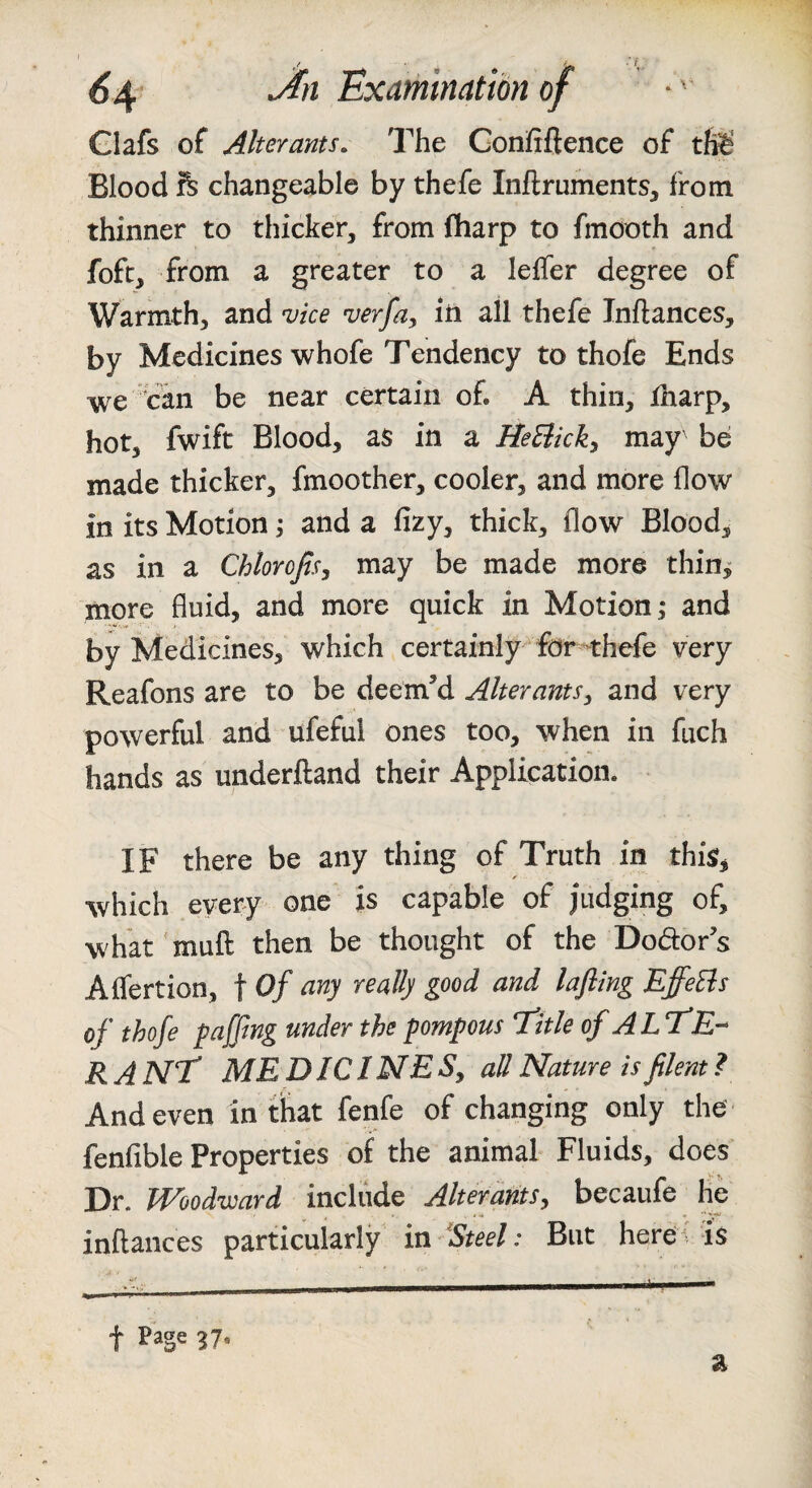 Glafs of Alterants. The Gonfiftence of tfe' Blood ft changeable by thefe Inflruments, from thinner to thicker, from fharp to fmooth and foft, from a greater to a leffer degree of Warmth, and vice verfa, in all thefe Inftances, by Medicines whofe Tendency to thofe Ends we can be near certain of. A thin, Xharp, hot, fwift Blood, as in a HeBicky may' be made thicker, fmoother, cooler, and more flow in its Motion j and a fizy, thick, flow Blood, as in a Chlorofisy may be made more thin^ more fluid, and more quick in Motion; and by Medicines, which certainly for-thefe very Reafons are to be deem’d Alter ants y and very powerful and ufeful ones too, when in fuch hands as underftand their Application. IF there be any thing of Truth in this, which every one is capable of judging of, what muft then be thought of the Dodors Affertion, t Of any really good and lafling EffeBs of thofe faffing under the fompous title of ALtE’* RANt MEDICINESy all Nature is filent ? And even in that fenfe of changing only the fenfible Properties of the animal Fluids, does Dr. Woodward include Alterantsy becaufe he inftances particularly in 'Steel: But herd- is t ^7. a