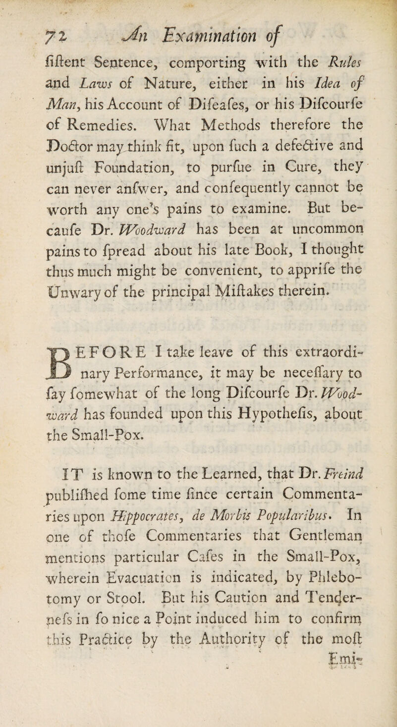 fiftent Sentence, comporting with the Rules and Laws of Nature, either in his Idea of Marly his Account of Difeafes, or his Difcourfe of Remedies. What Methods therefore the Dodor may think fit, upon fuch a defedive and unjull: Foundation, to purfue in Cure, they can never anfwer, and confequently cannot be w^orth any one’s pains to examine. But be- caufe Dr. Woodward has been at uncommon pains to fpread about his late Bock, I thought thus much might be convenient, to apprife the Unwary of the principal Mift^kes therein. Before I take leave of this extraordi- nary Performance, it may be necefiary to fay fomewhat of the long Difcourfe Dr. Wood¬ ward has founded upon this Hypothefis, about the Small-Pox. IT is known to the Learned, that Dr.Freind ptiblifhed feme time fince certain Commenta¬ ries upon Hippocratesy de Morhis Popularibus* In one of thofe Commentaries that Gentleman mentions particular Cafes in the Small-Pox, Vv^herein Evacuation is indicated, by Phlebo¬ tomy or Stool. But his Caution and Tender- nefs in fo nice a Point induced him to confirrn this Pradice by the Authority of the moft ‘ ‘ ^ .' Emi-