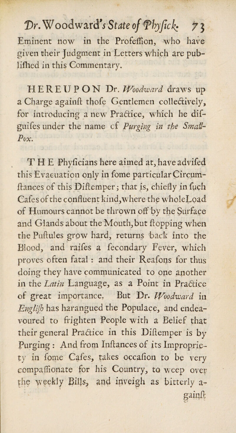 Eminent now in the ProfeiTion, who have given their Judgment in Letters which are pub- lifhed in this Commentary. HEREUPON Dr. Woodward draws up a Charge againfl; thofe Gentlemen colledively, for introducing a new Pradice^, which he dif- guifes under the name of Purging in the SinaU- Pox, THE Phyficians here aimed at, have advifed this Evacuation only in fome particular Circuin- ftances of this DiEemper 3 that is, chiedy in fuch Cafes of the confluent kind^where the wholeLoad of Humours cannot be thrown off by the Surface and Glands about the Mouth,but flopping when the pLiflules grow hard, returns back into the Blood, and raifes a fecondary Fever, which proves often fatal: and their Reafons for thus doing they have communicated to one another in the Latin Language, as a Point in Pradice of great importance. But Dr. Woodward in Englijh has harangued the Populace, and endea¬ voured to frighten People with a Belief that their general Pradice in this Diflemper is by Purging : And from Inflances of its Improprie¬ ty in fome Cafes, takes occafion to be very compafTionate for his Country, to weep over the weekly Bills^ and inveigh as bitterly a-