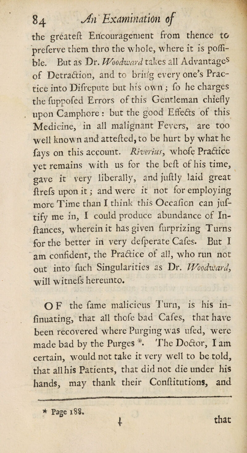 the greateft Encouragement from thence t& preferve them thro the whole, where it is poffi- ble. But as Dr. fVoodward takes all Advantage^ of Detradion, and to briiig every one’s Prac¬ tice into Difrepiitc but his own ^ fo he charges the fuppofed Errors of this Gentleman chiefly upon Camphore: but the good Effeds of this Medicine, in all malignant Fevers, are too well known and attefted, to be hurt by what he fays on this aceonnt. Riverius, whofe Pradice yet remains with us for the bcft of his time, gave it very liberally, and juftly laid great flrefs upon it; and were it not for employing more Time than I think this Occafion can juf- tify me in, 1 could produce abundance of In- ftances, wherein it has given furprizing Turns for the better in very defperate Cafes. But I am confident, the Pradice of all, who run not out into fuch Singularities as Dr. IVoodwardy will witnefs hereunto. O F the fame malicious Ikirn, is his in- finuating, that all thofe bad Cafes, that have been recovered where Purging w as ufed, were made bad by the Purges The Dodor, I am certain, w^ould not take it very well to be told, that all his Patients, that did not die under his hands, may thank their Conftitutions, and ^ Page 188. I that