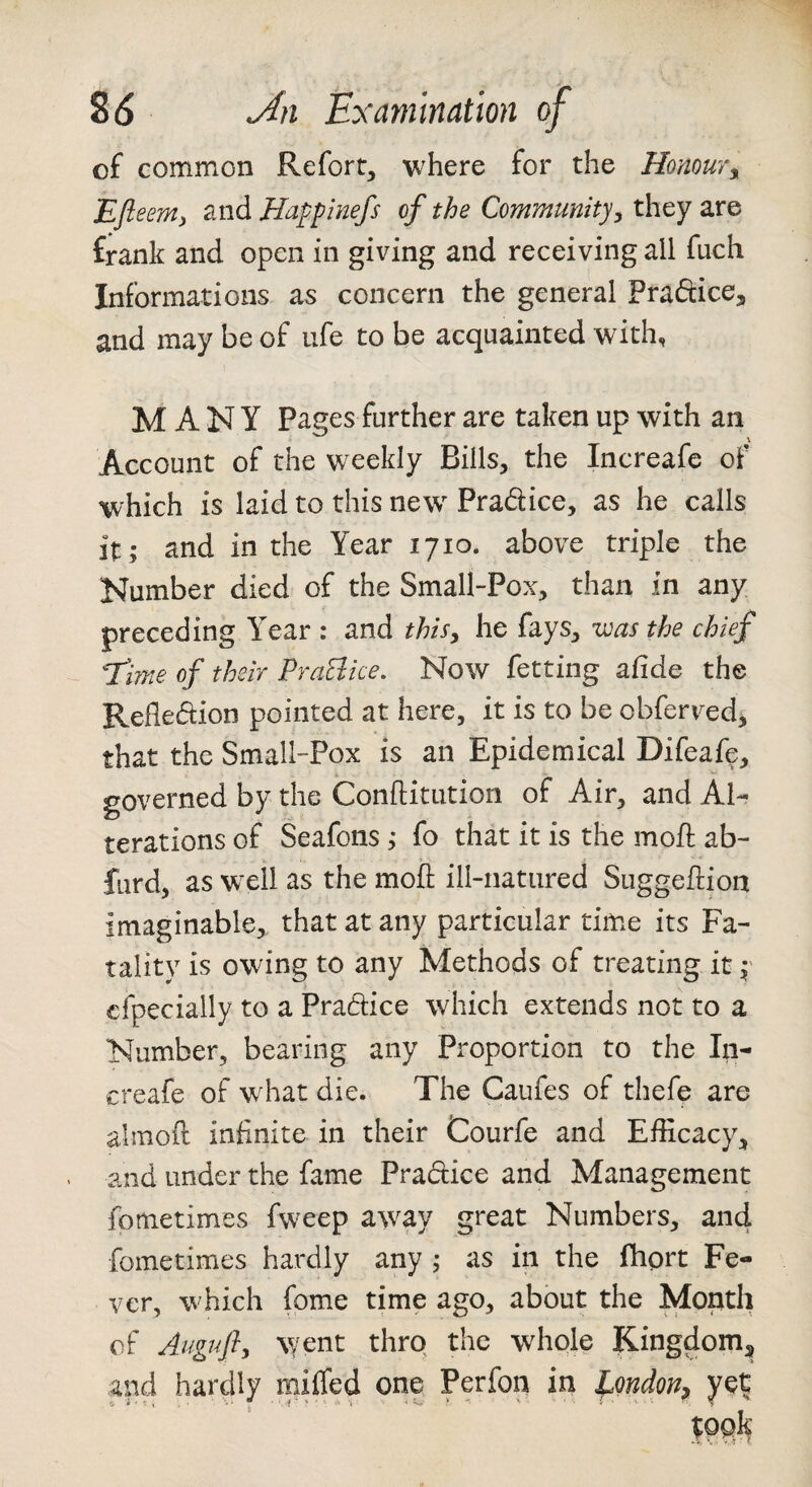 of common Refort^ where for the Honour^ Efieent) and Happinefs of the Community^ they are frank and open in giving and receiving all fuch Informations as concern the general Praftice, and may be of ufe to be acquainted with, MANY Pages further are taken up with an Account of the weekly Bills, the Increafe of which is laid to this new Pradice, as he calls it; and in the Year 1710. above triple the Number died of the Small-Pox, than in any preceding Year : and this^ he fays, was the chief “Time of their PraElice. Now fetting afide the Reflexion pointed at here, it is to be obferv^ed, that the Small-Pox is an Epidemical Difeafe, governed by the Conftitution of Air, and Al¬ terations of Seafons ; fo that it is the moil ab- furd, as wxli as the mofl ill-natured Suggeftion imaginable, that at any particular time its Fa¬ tality is owing to any Methods of treating it f cfpecially to a Pradice which extends not to a Number, bearing any Proportion to the In¬ creafe of what die. The Caufes of thefe are almoil infinite in their Courfe and Efficacy, and under the fame Practice and Management fometimes fweep away great Numbers, an4 fometimes hardly any ; as in the fhort Fe¬ ver, which fome time ago, about the Month of Augufl, vyent thro the whole Kingdom, and hardly miffed one Perfon in ^ondoti^ yet