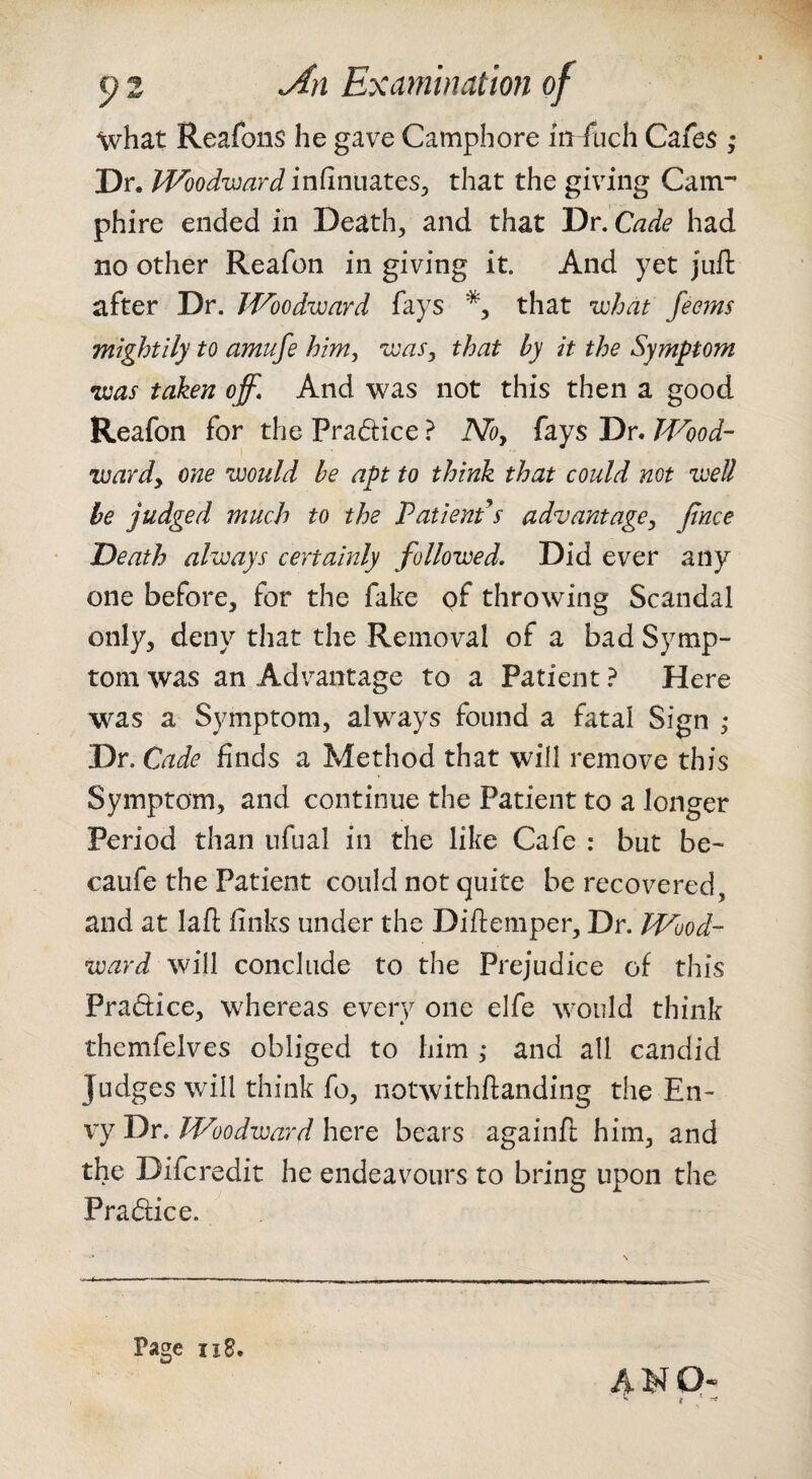 what Reafons he gave Camphore m fuch Cafes ; Dr. Woodward infinuates^ that the giving Cam-' phire ended in Death, and that Dr. Cade had no other Reafon in giving it. And yet juft after Dr. Woodward fays that what feems mightily to amufe him, was, that by it the Symptom was taken off. And was not this then a good Reafon for the Pradice ? No, fays Dr. Wood¬ ward, one would he apt to think that could not weU be judged much to the Patients advantage, Jtnce Death always certainly followed. Did ever any one before, for the fake of throwing Scandal only, deny that the Removal of a bad Symp¬ tom was an Advantage to a Patient ? Here w^as a Symptom, always found a fatal Sign ,* Dr. Cade finds a Method that will remove this Symptom, and continue the Patient to a longer Period than nfual in the like Cafe : but be- caufe the Patient could not quite be recovered, and at laft finks under the Diftemper, Dr. Wood¬ ward will conclude to the Prejudice of this Pradice, whereas every one elfe would think themfelves obliged to him ,* and all candid Judges will think fo, notwithftanding the En¬ vy Dr. Woodward here bears againft him, and the Difcredit he endeavours to bring upon the Pradice. ^ ,, 'hf' j il Page II8. 41^ Q«