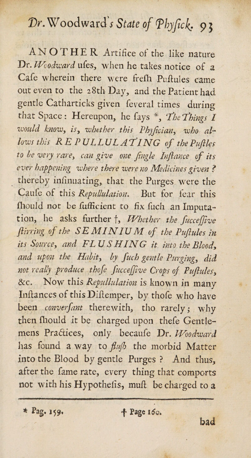 ANOTHER Artifice of the like nature Dr. Woodward ufes, when he takes notice of a Cafe wherein there were frefh Puflules came out even to the 28th Day, and the Patient had gentle Catharticks given feveral times during that Space: Hereupon, he fays 'Theldhings I imild knovjy is, whether this I^hfjician, who ah lows this REPULLULATiNG of thePuftles to be very rare, can give one Jingle Jnflance of its ever happening where there were no Medicines given 1 thereby infinuating, that the Purges were the Caufe of this Repullulation, But for fear this fliould not be fufficient to fix fuch an Imputa¬ tion, he asks further f, VEhether the fuccejjlve Jlirring of the SE MINI UM of the Puftules in its Source, and EL U S HIN G it into the Bloody and upon the Habit, by fuch gentle Purging, did not really produce thofe fucceffive Crops of Puflules, dec. Now this Repullulation is known in many Inflances of this Diftemper, by thofe who have been converfant therewith, tho rarely,* why then fliould it be charged upon thefe Gentle¬ mens Pradices, only becaufe Dr. Woodward has found a way to flujh the morbid Matter into the Blood by gentle Purges ? And thus, after the fame rate, every thing that comports not with his Hypothefis, mull be charged to a * Pag, 159,