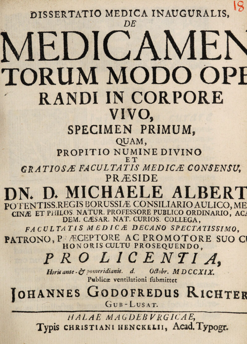 DISSERTATIO MEDICA INAUGURALIS, DE MEDICAMEN TORUM MODO OPI RANDI IN CORPORE VIVO, SPECIMEN PRIMUM, QUAM, PROPITIO NUMINE DIVINO ET GRATIOSAE FACULTATIS MEDICAE CONSENSU, PRiESIDE dn. d. michaele albert POTENTISS.REGIS BORUSSLE CONSILIARIO AULICO, ME CIN^E ET PHILOS NATUR. PROFESSORE PUBLICO ORDINARIO, AC; OEM. GALSAR. NAT. CURIOS. COLLEGA, FACULTATI S M £ D IC & DECANO SPECTATISSIMO, PATRONO, P /ECEPTORE AC PROMOTORE SUO O HONORIS CULTU PROSEQUENDO, PRO LICENTIA, Horis anu - & pomeridianis. d. O&obr. MDCCXIX» Publicae ventilationi fubmittet JOHANNES GODOFREDUS RlCHTEB GuB-Lu$AT. HALAE MACDEB VRGICAE, Typis chrxstiani HENCK£j.ii, Acad.Typogr.