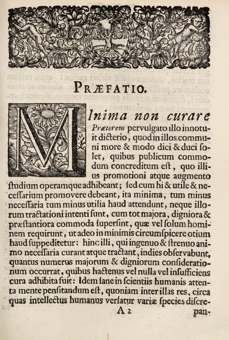 Prjefatio. Inima non curare ,Vr&torem pervulgato illo innotu¬ it difterio, quod in illos com mu¬ ni more & modo dici & duci fo- let, quibus publicum commo¬ dum concreditum eft, quo illi¬ us promotioni atque augmento ftudium operamque adhibeant; led cum hi & utile & ne- ceflarium promovere debeant, ita minima, tum minus neceflaria tum minus utilia haud attendunt, neque illo¬ rum traflationi intenti funt, cum tot majora, digniora & praeftantiora commoda iuperfint, quae vel folum homi¬ nem requirunt, ut adeo in minimis cireumfpicere otium haud fuppeditetur: hinc illi, qui ingenuo & ftrenuo ani¬ mo neceflaria curant atque traftant,indiesobfervabunt, quantus numerus majorum & digniorum confideratio- num occurrat, quibus hafctenus vel nulla vel infufficiens cura adhibita fuit: Idem lanein fcientiis humanis atten¬ ta mente penfitandum eft, quoniam inter illas res, circa quas intelleftus humanus verlatur variae fpecies difcre- A z pan-