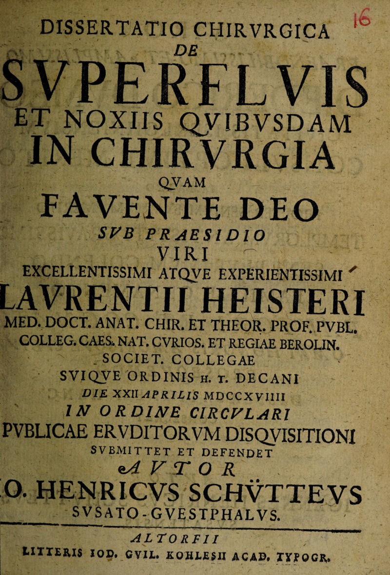 DISSERTATIO CHIRVRGICA Ito ET NOXIIS QVTBVSDAM IN CHIRVRGIA QVAM U FAVENTE DEO SPB PR AESI DIO VIRI %£ EXCELLENTISSIMI ATQVE EXPERIENTISSIMI ' LAVRENTII HEISTERI MED. DOCT. ANAT. CHIR. ET THEOR. PROF.PVBL. COLLEG. CAES. NAT. CVRIOS. ET REGIAE BEROLIN. . SOCIET. COLLEGAE • SVIQVE ORDINIS H. T. DECANI DIE XXII APRILIS MDCCXVIIII IN ORDINE ClRCFLARl PVBLICAE ERVDITORVM DISQVISITIONI SVBMITTET ET DEFENDET sA V T O R O. HENRICVS SCHVTTEVS SVS ATO - G VESTPHALVS. ALTO RF11 ——— LITTERIS IOD. CVIE. KOHEEfll ACAB, TTPOCR.