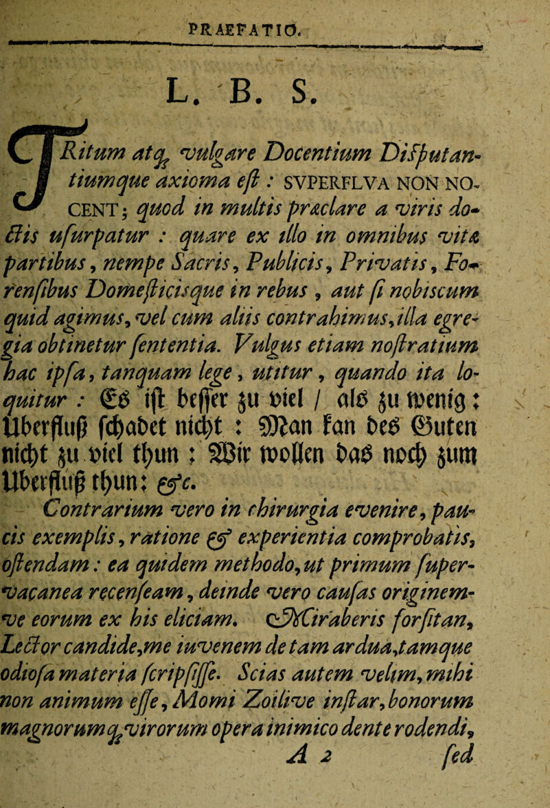 L. B. S V, I Ritum atcfe 'vulgare Docentium Difyutan- M tiumque axioma ef: svperflva non no- ^ CENT; quod in multis prae lare a viris do- Bis ufurpatur : quare ex illo in omnibus vita partibus, nempe Sacris, Publicis, Privatis, Fo* fenfibus Domeflicisque in rebus , aut fi nobtscum quid agimus, vel cum aliis contrahimus, illa egre¬ gia obtinetur fententia. Vulgus etiam no(lratium hac ipfa, tanquam lege, utitur, quando ita lo¬ quitur : €$ ijibefjer $u t>tcl / ate menig; Uberflujj fd^abct ni4>t : Sttan fan beS 0uten nicbt ju.trid tb>un ; Str ftoflm ba$ nod) $um Ubcrflujj rl)un: &c. Contrarium vero in chirurgia evenire, pau¬ cis exemplis, ratione experientia comprobatis, o/lendam: ea quidem methodo, ut primum fuper- vac ane a recenfeam, deinde vero caufas originem- ve eorum ex his eliciam. cFdtCifaberis for fit an. Levior candide,me i uve nem de tam ardua,tamque odiofa materia fcripfffe. Scias autem velim, mihi non animum efe,Momi Zoilive in far,bonorum magnorumcl virorum opera 'mimico dente rodendi, A 2 fed