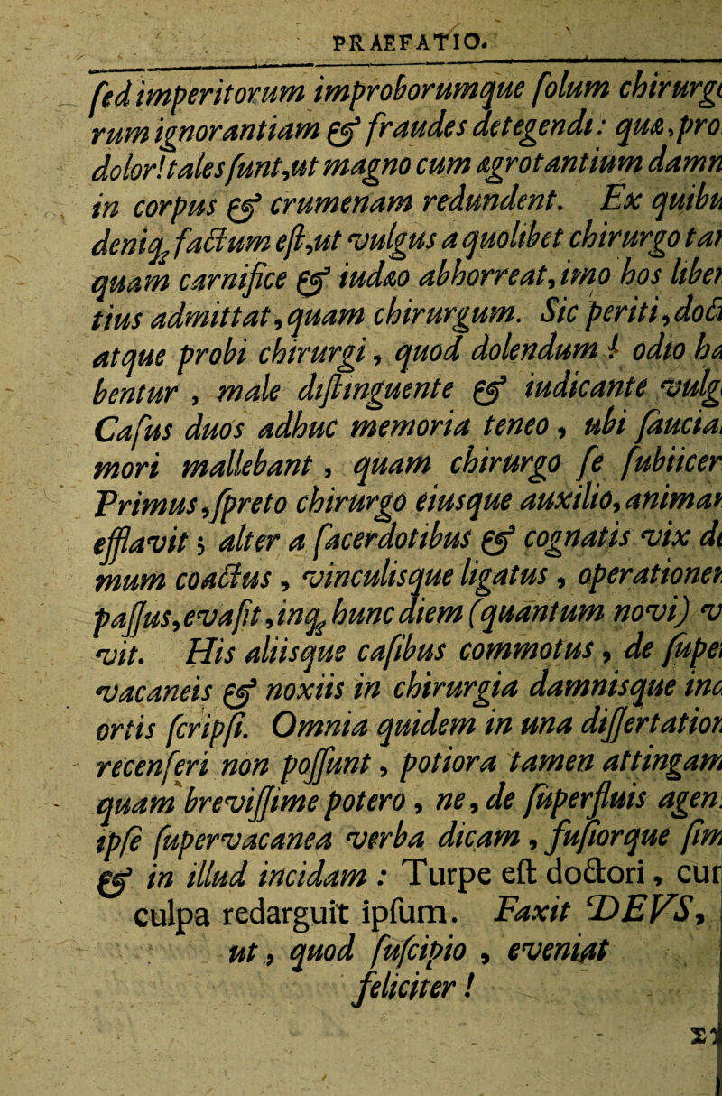 fed imperitorum improborumque folum chirurgi rum ignorantiam pf fraudes detegendi: qua,pro dolor!tales fmt,ut magno cum agrotantium damn in corpus 0* crumenam redundent. Ex quibu denify fadum e(l,ut vulgus a quolibet chirurgo tat quam carnifice 0* iud&o abhorreat fimo hos libet tius admittat, quam chirurgum. Sic per it i, do fi atque probi chirurgi, quod dolendum ! odio ha bentur , male difiinguente 0* iudicante vulg Cafus duos adhuc memoria teneo, ubi faucia* mori mallebant, quam chirurgo fe fubiicer Trimus ,fpreto chirurgo eiusque auxilio, animat efflavit 5 alter a [acerdotibus 0* cognatis vix dt mum coadus, vinculisque ligatus, operationet paffus, evafit, inq^ hunc diem (quantum novi) v vit. His aliis que cafibus commotus, de fupe\ vacaneis 0S noxiis in chirurgia damnisque ina ortis fcripfi. Omnia quidem in una differtatioi recenferi non poffunt, potiora tamen attingam quam breviffimepotero, ne, de fuperfluis agen. tpfe fupervacanea verba dicam, fufiorque fim e* in illud incidam : Turpe eft do&ori, cui] culpa redarguit ipfum. Faxit FdEVS, ut, quod fufcipio , eveniat feliciter!