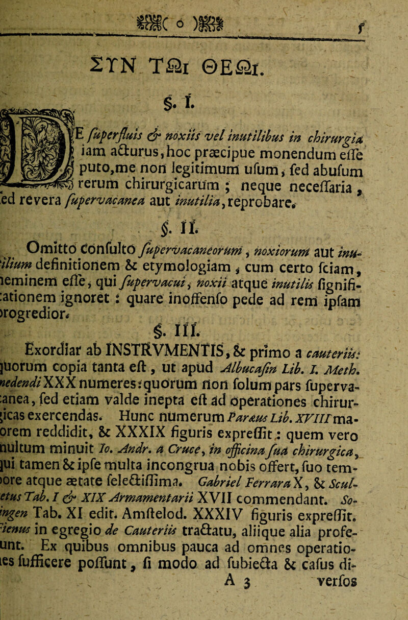 2TN T&i ©E&i. §.l E fu fer fluis & noxiis vel inutilibus in chirurgia iam a£turus,hoc praecipue monendum efle puto,me non legitimum ufum, fed abufum , rerum chirurgicarum ; neque neceflaria , ed revera [ufervacanea aut inutilia, reprobare. §. it Omittd Confulto fupervacaneorum, noxiorum aut inu- 'ilium definitionem & etymologiam , cum certo fciam, leminern e Ile, qui flufervacuii noxii atque inutilis fignifi- :ationem ignoret i quare inoffenfo pede ad rem ipfam >rogredior. Iit Exordiar ab INSTRVMENTIS, &r primo a cauteriis: juorum copia tanta eft, ut apud Albucafln Lib. i. Meth. nedendi XXX numeres i quorum non folumpars fuperva- :anea, fed etiam valde inepta eft ad operationes chirur- ;icas exercendas. Hunc numerum Partus Lib. XFiiitm- orem reddidit, 8c XXXIX figuris expreflit,: quem vero nui tum minuit io. Andr. a Cruce, in oflictnaflua chirurgica, jui tamen Scipfe multa incongrua nobis offert, fuo tern¬ iore atque aetate fele&ifiima. Gabriel Perrara X, & Scul- etus Tab. I & XIX Armamentarii XVII commendant. So- 'wgen Tab. XI edit. Amftelod. XXXIV figuris expreflit. senus in egregio de Cauteriis tra&atu, aliique alia profe- unt. Ex quibus omnibus pauca ad omnes operatio- ies fufficere poliunt, fi modo ad fubietta & cafus di- A 3 verfos