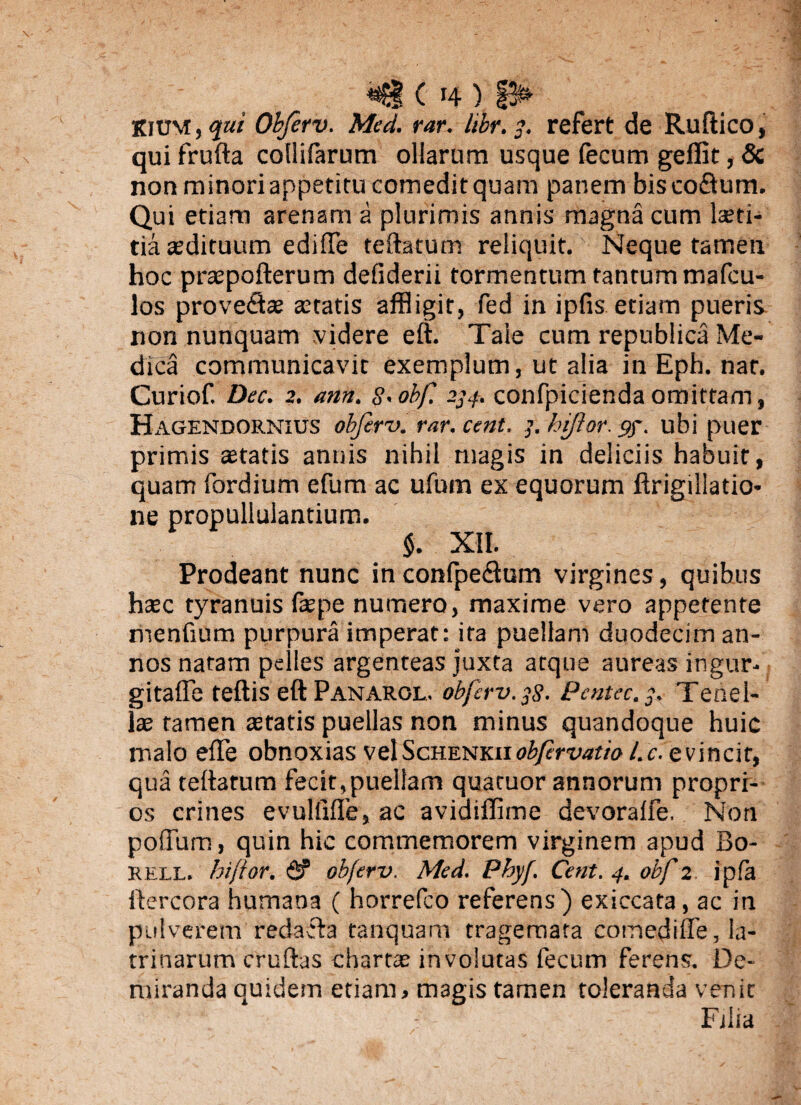 KiUM, ojui Obferv. Med. rar. libr. 3. refert de Ruftico, qui frufta collifarum ollarum usque fecum geflit, Sc non minori appetitu comedit quam panem bisco&um. Qui etiam arenam a plurimis annis magna cum laeti¬ tia asdituum ediffe teftatum reliquit. Neque tamen hoc praspofterum defiderii tormentum tanrummafcu- los provedse aetatis affligit, fed in ipfis etiam pueris non nunquam videre eft. Tale cum republica Me¬ dica communicavit exemplum, ut alia in Eph. nat. Curiof. Dee. 2. ann. S>obf. 234. confpicienda omittam, Hagendornius obferv. rar. cent. 3. hiftor. gy. ubi puer primis aetatis annis nihil magis in deliciis habuit, quam fordium efum ac ufum ex equorum ftrigillatio* ne propullulantium. $. XII. Prodeant nunc inconlpetftum virgines, quibus haec tyranuis fepe numero, maxime vero appetente menfium purpura imperat: ita puellam duodecim an¬ nos natam pelles argenteas juxta atque aureas ingur- gitafle teftis eft Panarol, obferv. $8- Pcntec.y. Tenel¬ lae tamen statis puellas non minus quandoque huic malo effe obnoxias vel Schenkii obfrvatio l.c. evincit, qua teftatum fecit,puellam quatuor annorum propri¬ os crines evulfifte, ac avidiflime devoralfe. Non poffum, quin hic commemorem virginem apud Bo- rell. hiftor. & obferv. Med. Phyf. Cent. 4. obf 2 ipfa ftercora humana ( horrefco referens) exiccata, ac in pulverem redacta tanquam tragemata comedifie, la¬ trinarum cruftas chartas involutas fecum ferens. De¬ miranda quidem etiam > magis tamen toleranda venit Filia