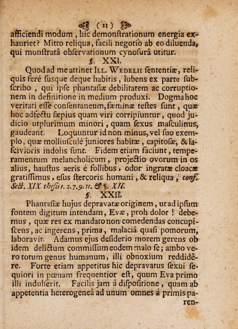 <€§(*?) , afficiendi modum , hic demonftrationum energia ex¬ hauriet? Mitto reliqua, facili negotio ab eo diluenda» qui monftrata obfervationum cvnofura utitur. §. XXI.' Quod ad me attinet III. Wedei.ii lententia;, reli¬ quis fere fusque deque habitis , lubens ex parte fub- fcribo , qui ipfe phantafiae debilitatem ac corruptio¬ nem in definitione in medium produxi. Dogmahoc veritati efie confenraneum,f£eminae teftes funt, qua: hoc adfe&u faspius quam viri corripiuntur, quod ju¬ dicio utplurimum minori, quam fexus mafculinus, gaudeant. Loquuntur id non minus, vel fuo exem¬ plo, qua; rnolliufcule juniores habitae » capitofie, &la- fcivioris indolis funt. Fidem etiam faciunt, tempe¬ ramentum melancholicum ,, proje&io ovorum in os alius, haufius aeris e follibus» odor ingratae cloacae gratiffimus, efus ftercoris humani , & reliqua conf,, Se£l. XIX thejis r. 2.7.9. //. & §. XII. §. XXIt Phantafite hujus depravata; originem, utadiplum fontem digitum intendam, Eva:, proh dolor ! debe¬ mus , quae res ex mandato non comedendas concupi- fcens, ac ingerens, prima, malacia quafi pomorum, laboravit. Adamus ejus defiderio morem gerens ob idem deli&um commillum eodem malo fe; ambo ve¬ ro totum genus humanum, illi obnoxium reddide¬ re. Forte etiam appetitus hic depravatus fexui fe- quiori in poenam frequentior eft, quum Eva primo illi indulferif. Facilis jam a difpofitione , quam ab appetentia heterogenea ad unum omnes a primis pa- i ren- s