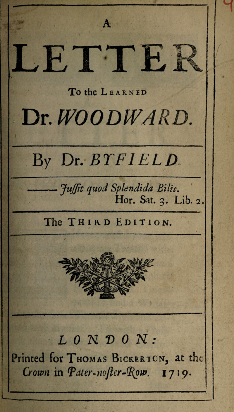 A , i LETTER i , To the L EARN ED Tit. WOODWARD. ' i By Dr.BTFIELD.  1 ' ' JuJJit quod Splendida Kilts. Hor. Sat. 3. Lib. 2. The Thud Edition. '> . L 0 H V 0 N : Printed for Thomas Bickertcn, at the Crown in Tater-nofler-^w, 1719. •