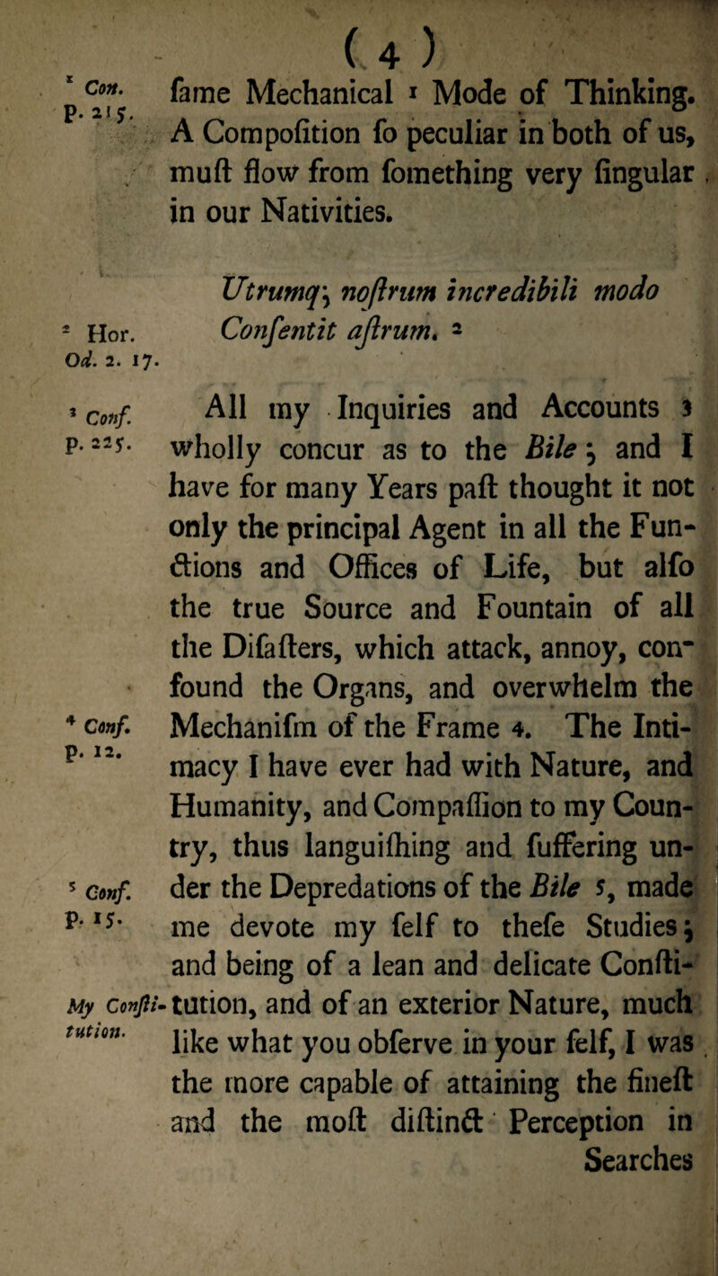 * Con. p. 215. 2 Hor. Od. 2. 17. 5 Conf p. 22*. 4 Conf. p. 12. 5 Conf. p. 15. My Confil tution. (4) fame Mechanical 1 Mode of Thinking. A Compofition fo peculiar in both of us, muft flow from fomething very Angular , in our Nativities. Utrumq\ noftrum incredibili modo Confentit ajlrum. 2 All my Inquiries and Accounts 3 wholly concur as to the Bile 5 and I have for many Years paft thought it not only the principal Agent in all the Fun¬ ctions and Offices of Life, but alfo the true Source and Fountain of all the Difafters, which attack, annoy, con* found the Organs, and overwhelm the Mechanifm of the Frame 4. The Inti¬ macy I have ever had with Nature, and Humanity, and Compaflion to my Coun¬ try, thus languifliing and fuffering un¬ der the Depredations of the Bile s, made me devote my felf to thefe Studies j and being of a lean and delicate Confti- tution, and of an exterior Nature, much like what you obferve in your felf, I was the more capable of attaining the fineft and the moft diftinft Perception in Searches