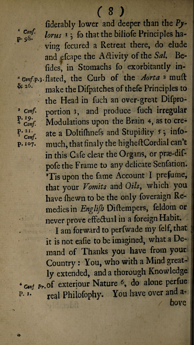 p* 98. 3 Conf, . 19. Conf. p. 11. s Conf p.107. (S ) fiderably lower and deeper than the Py¬ lorus 1; fo that the biliofe Principles ha¬ ving fecured a Retreat there, do elude and efcape the Aftivity of the Sal. Be- fides, in Stomachs fo exorbitantly in- * om/pu-flated, the Curb of the Aorta * muff ^l6' make the Difpatches of thefe Principles to • the Head in fuch an over-great Difpro- portion 3, and produce fuch irregular Modulations upon the Brain 4, as to cre¬ ate a Doltifhnefs and Stupidity s •, info- much, that finaly the higheftCordial can’t in this Cafe clear the Organs, or pras-dif- pofethe Frame to any delicate Senfation. Tis upon the fame Account I prefume, that your Vomits and Oils, which you have {hewn to be the only foveraign Re¬ medies in Englijb Diftempers, foldom or never prove effedlual in a foreign Habit. I am forward to perfwade my felf, that it is not eafie to be imagined, what a De¬ mand of Thanks you have from your Country: You, who with a Mind great¬ ly extended, and a thorough Knowledge i cmj Pc. of exteriour Nature 6, do alone perfue :*• *• real Philofophy. You have over and a- / bove