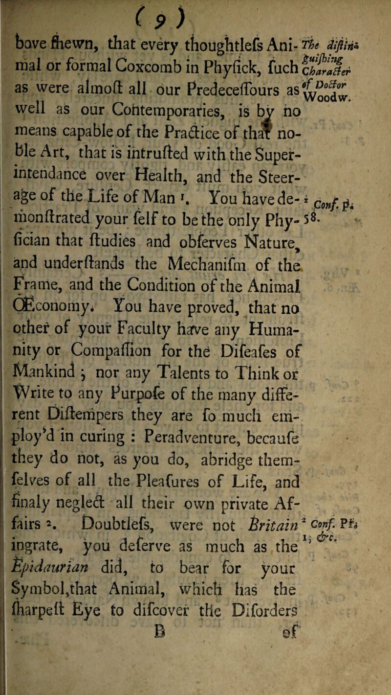 have Shewn, that every thoughtlefs Ani- fie dipte mal or formal Coxcomb in Phyfick, fuchcifX as were aiinoft all our Predecelfours as^J®^ well as our Contemporaries, is by no means capable of the Pra&ice of th$ no¬ ble Art, that is intruded with the Super¬ intendance over Health, and the Steer¬ age of the Life of Man You have de- * Conft liionftrated your felf to be the only Phy- fician that ftudies and obferves Nature> and under (lands the Mechanifm of the. Frame, and the Condition of the Animal (Economy* You have proved, that no other of your Faculty have any Huma¬ nity or Companion for the Difeafes of Mankind j nor any Talents to Think or Write to any Purpofe of the many diffe¬ rent Diftempers they are fo much em¬ ploy’d in curing : Peradventure, becaufe they do not, as you do, abridge them- felves of all the Pleafures of Life, and finaly negled: all their own private Af¬ fairs Doubtlefs, were not Britain2 Pfc ingrate, you deferve as much as the1' Epidaurian did, to bear for your Symbol,that Animal, which has the fharpeft Eye to difcover the Diforders 1 ‘ B ef