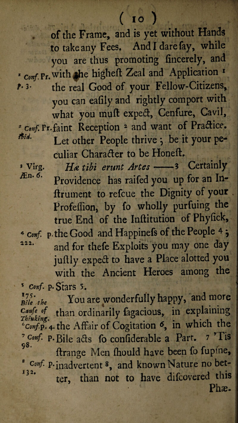 of the Frame, and is yet without Hands to take any Fees. And I dare fay, while you are thus promoting fiucerely, and * cmf. Pr. with $he higheft Zeal and Application 1 t- 3- the real Good of your Fellow-Citizens, you can eafily and rightly comport with what you mull exped, Cenfure, Cavil, 2 cmf. Pr.faint Reception 1 and want of Pradice. Let other People thrive •, be it your pe¬ culiar Charader to be Honeft. 3 Virg. H<e tibi erunc Artes-? Certainly 6‘ Providence has raifed you up for an In- ftrument to refcue the Dignity of your . Profellion, by fo wholly purfuing the true End of the Inftitution of Phylick, 4 cmf. p.the Good and Happinefs of the People 4 j and for thefe Exploits you may one day juflly exped to have a Place alotted you with the Ancient Heroes among the • 3 cmf. p. Stars 5. Vtu the You are wonderfully happy, and more cfufe/f ti1;in ordinarily fagacious, in explaining 6conf.p. 4. the Affair of Cogitation in which the 7 conf. p. Bile afts fo confiderable a Part. 7 *Tis 98. ftrange Men fliould have been fo fupine, * Conf- P-inadvertent8, and known Nature no bet- ,32' ter, than not to have difcovered this Phs-