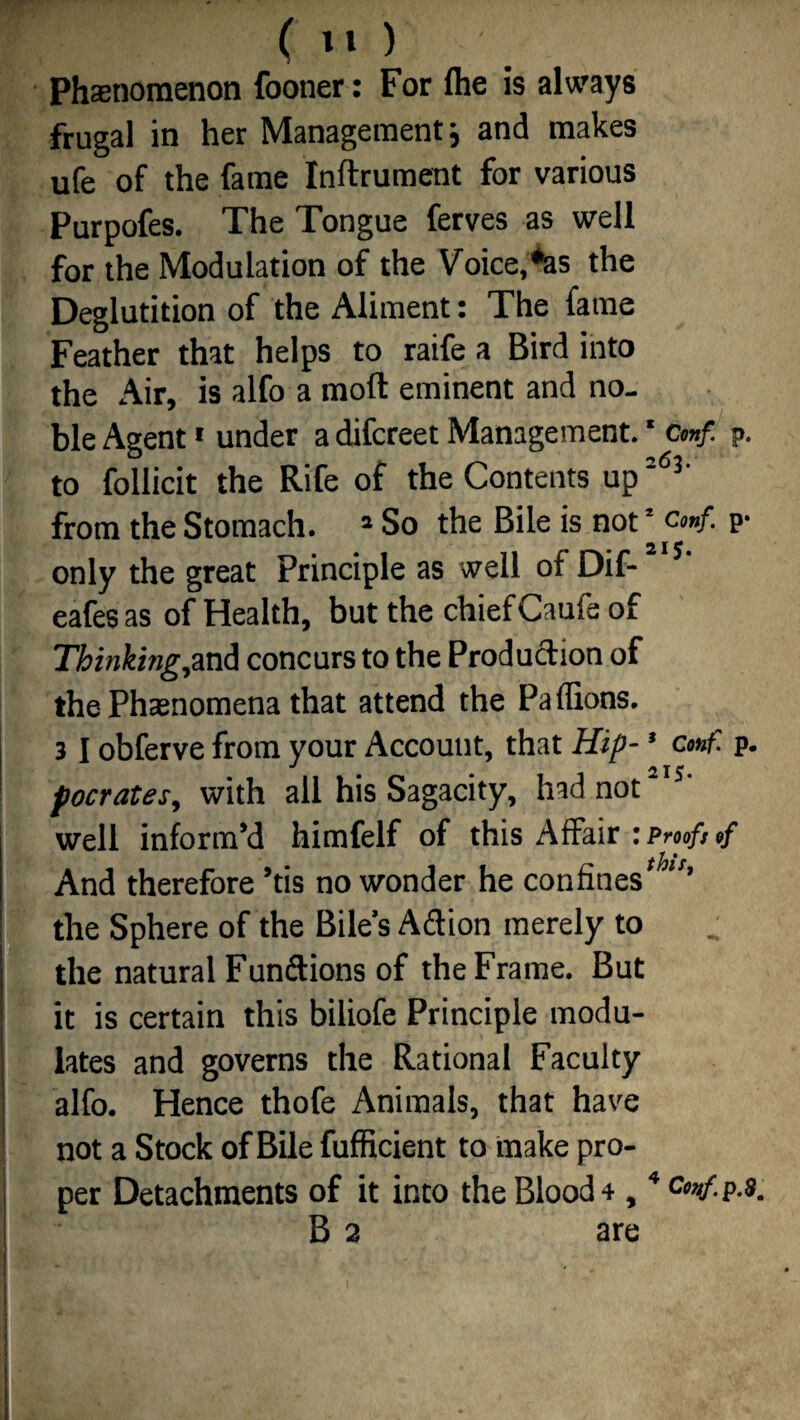 Phenomenon fooner: For (he is always frugal in her Management} and makes ufe of the fame Inftrument for various Purpofes. The Tongue ferves as well for the Modulation of the Voice, *as the Deglutition of the Aliment: The fame Feather that helps to raife a Bird into the Air, is alfo a mod eminent and no¬ ble Agent1 under a difcreet Management. * cmf. p. to follicit the Rife of the Contents up26p from the Stomach. 1 So the Bile is not1 cmf. p- 2 I ^ • only the great Principle as well of Dif- eafes as of Health, but the chief Caufe of Thinking,and concurs to the Production of the Phenomena that attend the Paflions. 31 obferve from your Account, that Hip- * cmf. p. pocrates, with all his Sagacity, had not s' well inform’d himfelf of this Affair ’.Pnofttf And therefore ’tis no wonder he confines ’ the Sphere of the Bile’s Aftion merely to . the natural Fun&ions of the Frame. But it is certain this biliofe Principle modu¬ lates and governs the Rational Faculty alfo. Hence thofe Animals, that have not a Stock of Bile fufficient to make pro¬ per Detachments of it into the Blood 4 , *<W-p-9. B 2 are