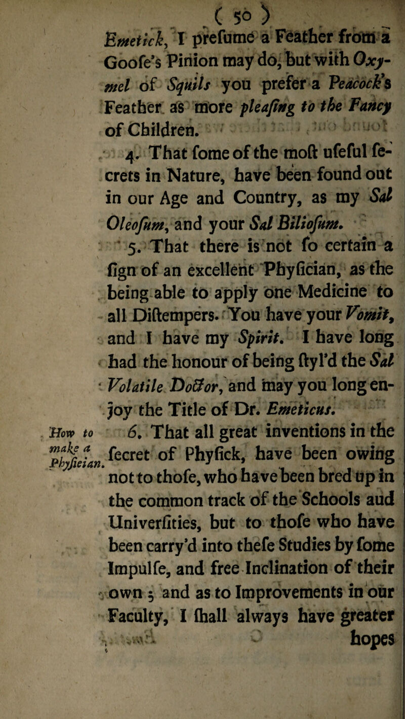 ( 5^ 5 Emetich, I prefume a Feather from a Goofe’s Pinion may do, but with Oxy- md of Sqttils you prefer a Peacock's Feather; as more pleajing to the Fancy of Children. • ' ■ uot 4. That fome of the tnoft ufeful fe- crets in Nature, have been found out in our Age and Country, as my Sal Oleofum, and your Sal Biliofum. ' 5. That there is not fo certain a fign of an excellent Phyfician, as the being able to apply one Medicine to all Diftempers.You have your Vomitt and I have my Spirit. I have long had the honour of being ftyl’d the Sal • Volatile DoSor, and may you longen- > »- joy the Title of Dr. Emeticus. How to 6. That all great inventions in the h%L. fecret of Phyfiek» have been owins not to thofe, who have been bred up in the common track of the Schools aud Univerfities, but to thofe who have been carry’d into thefe Studies by fome Impulfe, and free Inclination of their own 5 and as to Improvements in our Faculty, I lhall always have greater v uksH. ' hopes