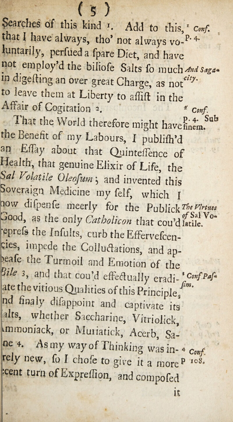 Searches of this kind i. Add to this,1 conf. that I have always, tho* not always vo-p- 4‘ luntarily, perfued a fpare Diet, and have not employ’d the biliofe Salts fo much^saga* In digefting an over great Charge, as not’*' to leave them at Liberty to affifl in the Affair of Cogitation 2. * cmf. 1 hat the World therefore might havefinem.Sub the Benefit of my Labours, 1 publilh’d an Effay about that QuintefTence of Health, that genuine Elixir of Life, the Sal Volatile Oleofum; and invented' this Soveraign Medicine my felf, which 1 now difpenfe meerly for the ?ub\ickThep’lrttils ,0°d, as only Catholic on that cou’d facile V°” •eprefs the fnfults, curb the Effervefcen- cies, impede the Collu&ations, and ap- )eafe the Turmoil and Emotion of the Sile 3, and that con’d effetfually eradi- ate the vinous Qualities of this Principle/**' nd finaly difappoint and captivate its alts, whether Saccharine, Vitriolick, unmoniack, or Muiiatick, Acerb, Sa- Asmy wayofThinking wising c,,/. ' rely new, fo I chofe to give it a more p IoS- ' :cent turn of Expreffiori, and compofed it