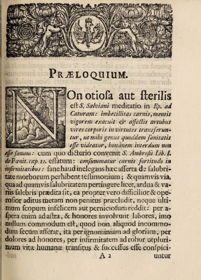 Proloquium. Onotiofa aut Herilis eft £ Salviam medicatio in Ep. ad Caturam: imbecillitas carnis, mentis vigorem exacuit & afferiis artubus vires corporis in vir tutes transferunt tur, ut mihi genus quoddam /imitatis ejfe videatur, hominem interdum non ejfe fanum: cum quo di clerio convenit S. Ambrofii Lib. L dePcenit.cap.i2. effatum: confummatur carnis fortitudo in 1 infirmitatibus: fane haud inelegans haec afferta de falobri- i tate morborum perhibent teftimonium; & quamvis via, i qua ad quamvis falubritatem pertingere licet, ardua & va« i riis falebris praedita fit, ea propter vero difficilior & ope* 'i rofior aditus metam, non penitus praecludit, neque ulti¬ mum fcopura infelicem autperniciofumreddit: per a« 1 fpera enim adaftra, & honores involvunt labores, imo i nullum commodum eft, quod non aliquod incommo* i dum fecum afferat, ita per ignominiam ad gloriam, per j dolores ad honores, per infirmitatem ad robur utpluri- j mum vitae humanae traniitus & fucceffus effe coni pici-