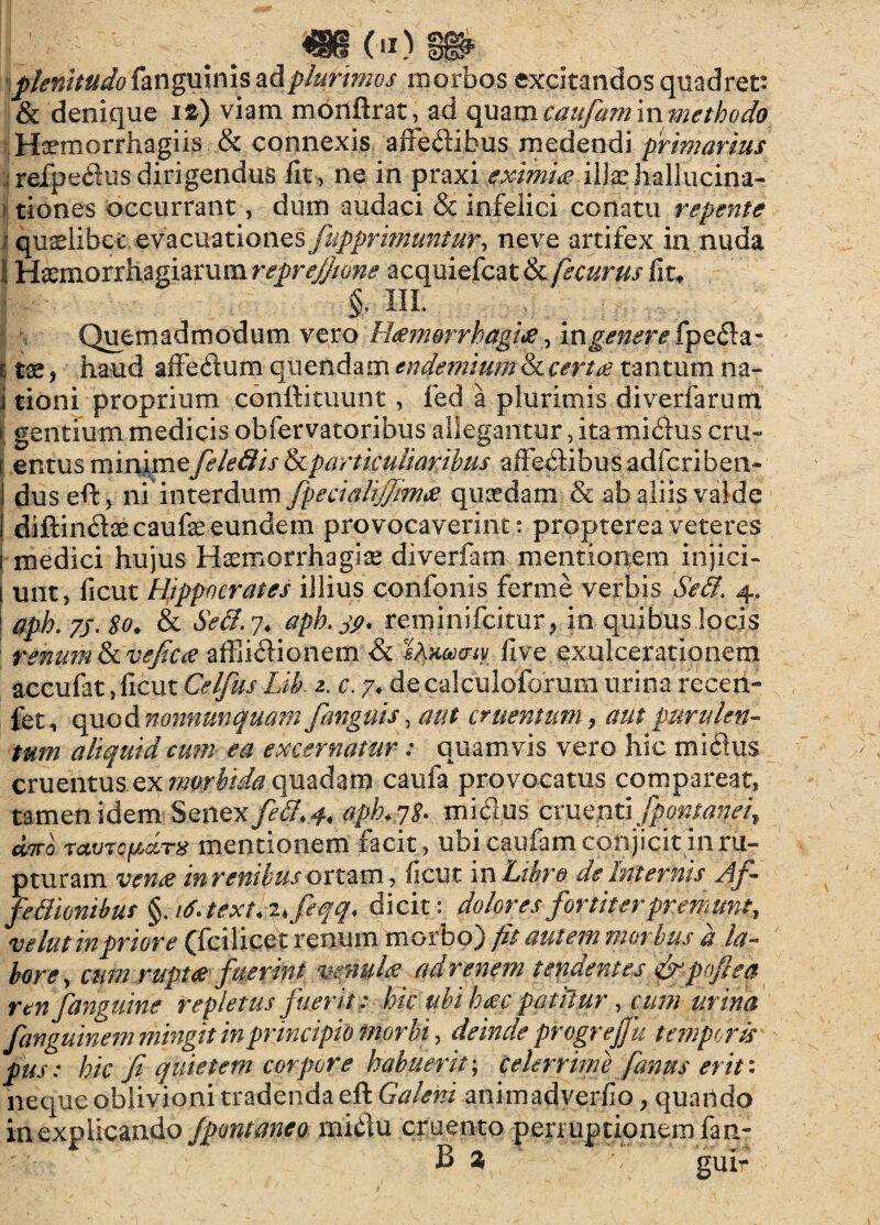 plenitudo fanguinis ad plurimos morbos excitandos quadret: & denique i%) viam monftrat, ad cpiamcaufaminmethodo Haemorrhagiis & connexis affedibus medendi primarius refpedus dirigendus fit , ne in praxi eximia\\\$z hallucina¬ tiones occurrant, dum audaci & infelici conatu repente quaelibet evacuatio nes fiipprimuntur, neve artifex in nuda !! Haemorrhagiarum reprejjwne acquiefcat&/£c&mf fit* §, m. Quemadmodum vero Hamorrhagia, ingenere fpe&z- t tae, haud affedum quendam endemium &certa tantum na- i tioni proprium conftituunt, fed a plurimis diverfarum » gentium medicis obfervatoribus allegantur, ita mi£his cru~ | entus minimefeledis ikparticuliaribus affebHbus adfcriben- I dus eft, ni interdum fpecialijjma quaedam & ab aliis valde I diftindaecaufae eundem provocaverint : propterea veteres i medici hujus Haemorrhagiae diverfam mentionem injici- i unt, ficut Hippocrates illius confonis ferine verbis Sed. 4. I aph. 75. 80. & Sed. 7. aph.jp, reminifcitur, io quibus locis renum fkvejtca affiicHonem & iAnoaiy five exulcerationem accufat, ficut Celfus Lib 2. c. 7♦ de calculoforum urina recen- fet, quod nonnunquam [anguis, aut cruentum, aut purulen¬ tum aliquid cum ea excernatur: quamvis vero hic mictus cruentuszxmorbidaquadam caufa provocatus compareat, tamen idem Senex fed, 4, apkqS- mielus cmznGfpontanei, diro TctvrcpciTX mentionem facit, ubi caufam conjicit in ru¬ pturam vena mrenibus on^m, ficut in Libro de Internis Af- fedionibus §, it.text.^feqq, dicit: dolores fortiter premunt, velut in priore (fci licet Venum morbo) fit autem morbus a la¬ bore, cum rupta fuerint mnyla ad renem tendentes [rpoflea ren fanguine repletus fuerit : hic ubi hac patitur, cum urina fanguinem mingit inprincipio morbi, deinde progreffii temporis pus: hic Ji quietem corpore habuerit; celerrime [anus erit: neque oblivioni tradenda eft Galeni animadverfio, quando in explicando fpontaneo mi$u cruento pen uptionem fan- B % gui-