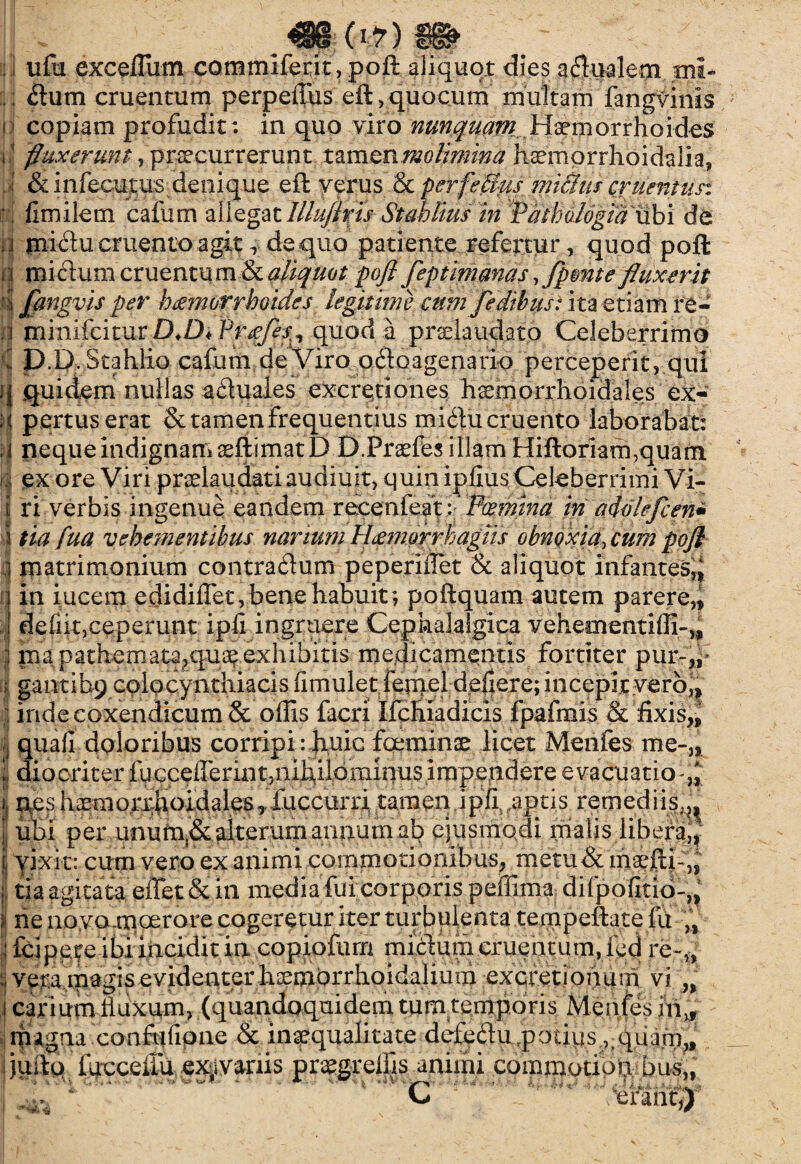 ; ] ufu exceffium commlfetit, poft aliquot dies a dualem. mi* ; dum cruentum perpeffus eft,quocum multam fangvinis n copiam profudit: in quo viro nmquarn .Hatr^orrhoides i1 fluxerunt- , procurrerunt tamen molimina haemorrhoidalia, ' &infecutus denique eft verus & perfeUus miSius eruentun i fimilem cailim allegat///^wStahltus in Pdthologtadbi de :i midu cruento agit r de quo patiente refertur, quod poft i i midum cruentu m & aliquot poft feptimanas, fpmte fluxerit 4 Jftngvis per haemorrhoides legitime cum Jedihus: ita etiam re- n minifeitur D.D< Praefes^ quod a praela udato Celeberrimo D.D. Stahlio cafum de Viro odoagenario perceperit, qui i| quidem nullas aduales excretiones haemorrhoidales ex* :< pertuserat & tamen frequentius midu cruento laborabat: i neque indignam aeftimatD D.Praefes illam Hiftoriarhquam 4 ex ore Viri pradaudati audiuit, quin ipiius Celeberrimi Vi- t fi verbis ingenue eandem recenfeat i Fosmina hi aftflefcen* i tia fua vehe?nentibus narium Haemorrhagiis obnoxia, cum poft i matrimonium contradum peperiffiet & aliquot infantes, i} in iucem edidiffet, bene habuit; poftquam autem parere,, I defi.it,ceperunt ipfi ingruere Cephalalgica vehementiffi-,, | ma pathemata,qu^exhibitis medicamentis fortiter pur-,,* a gantibp colocyiitliiacis fimuletffietqel deflere; incepitvero^ •j inde coxendicum & offis facri Ifcliiadicis fpafmis & fixis,, quafi doloribus corripi: huic fqeminse licet Menfes me-,, jj diooriter fucceffierintjiiihilominusimpendere evacuatio-^ i; nes haeuiorxhoidales,’fuccurri tamen ipfl aptis remediis.^ ubi per unum!& alterum annum ab ejusmodi malis libera^ , vixit: cum vero ex animi commotionibus, metu & maefti-,, j tia agitata effiet & in media fui corporis peffima difpofitio-,, j rie no vo.tnoerore cogeretur iter turbulenta tempeftatefu „ ! fcipeteibi incidit in copiofum midum cruentum, ied re~„ ;i vera magis evidenter hoemorrhoidalium excretionum vi n i cariutn fluxum, (quandoquidem tum temporis Menfes in„ magna confufipne & inaequalitate defpdu,potius ^qiiam,, quito fucceffiu ex^variis pragrelfis animi commotiori bus„ C .'“efaritj) i -i . s