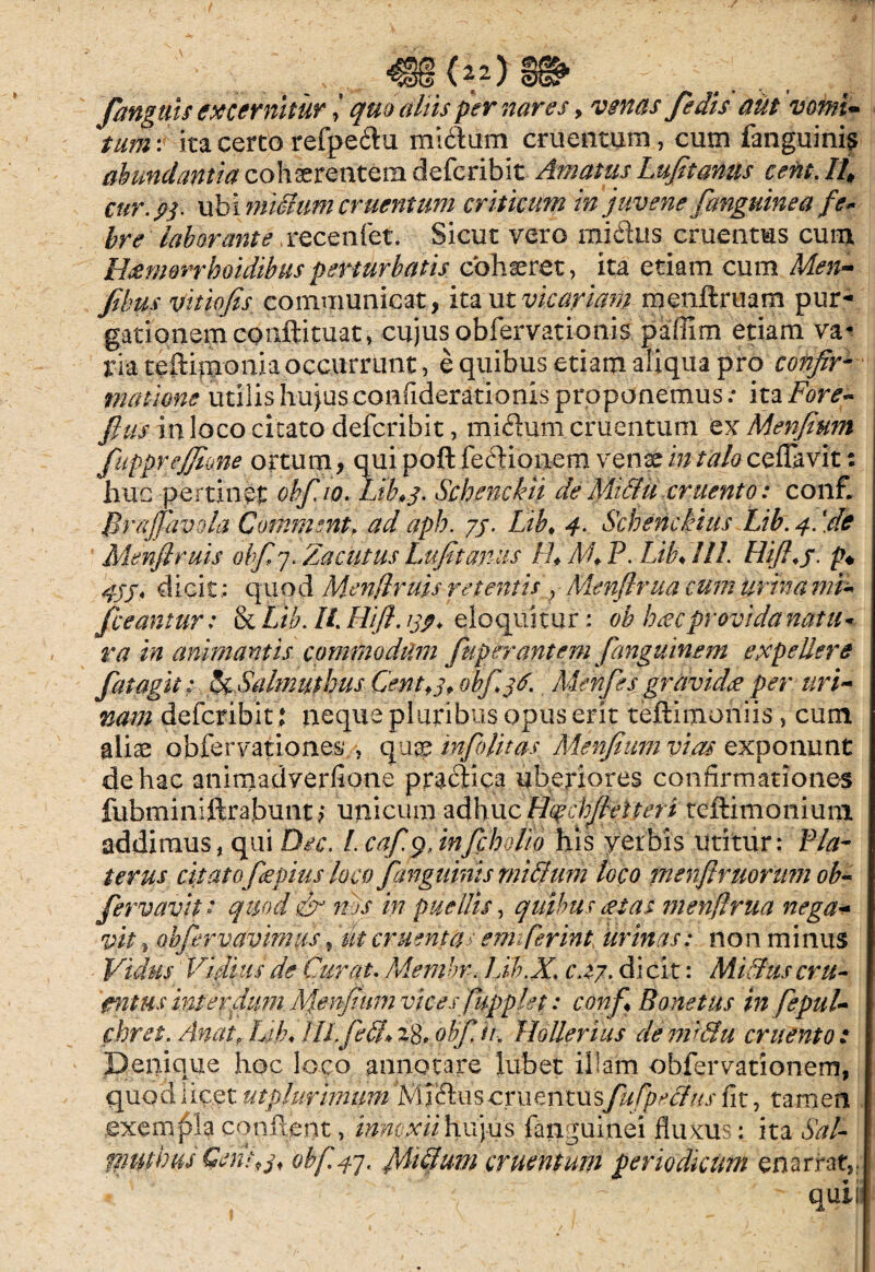 fanguis excernitur quo aliis per nares, venas fe dis aut vomi• tum: ita certo refpedu midum cruentum, cum fanguinis abundantia cohaerentem defcribit Amatus Lufitanus ceftt.IL cur.fr. ubi midumcruentum criticum in juvene [anguinea fe* bre laborante, recenfet. Sicut vero midus cruentus cum Hsemerrhoidibusperturbatis cohaeret, ita etiam cum Men- Jibu s vitiofis communicat, itautvicariam menftruam pur¬ gationem coiiftituat, cujus obfervationis paffim etiam va¬ ria teftimonia occurrunt, e quibus etiam aliqua pro confir¬ matione utilis hujusconfiderationis proponemus; ita Fore* fius in loco citato defcribit, midum cruentum ex Menfium fiupprejfione ortum, quipoft fedionem venaein/tf/0 ceflavit: huc pertinet oh[io. Lib.j. Schenckii de Midu cruento: conf. Brajpivola Commsnt> ad apb. 75. Lib♦ 4. Schenckius Lib. 4. [de Menflruis ohfiy. Zacutus Lufitanus FL M* P. Lib♦ 111. Hifhj. 47j, dicit ; quod Menflruis retentis , Menflrua cum urinami~ /beantur: tk Lib. U. Hift. 13$. eloquitur; oh hoec provida natu* ra in animantis commodum fiuperantcm fianguinem expellere fiat agit: ScSalffluthus Centfj, obfijtf. Men/es gravides per uri¬ nam defcribit ; neque pluribus opus erit teftimoniis, cum aliae obfervation.es , quae infiolitas; Menfium vias exponunt de hac animadverfione pradica uberiores confirmationes fubminiftrabunt? unicum adhuc Hoechfietteri teftimonium addimus, qui Dec. I. cafi$Jnfcbol/o his verbis utitur; Fla¬ ter us citatofiepius loco fanguinis rnidum loco menfitrnoram ob~ fiervavit: quod & nbs in puellis, quibus est as menflrua nega+ vit, obfiervavimus, 'ut cruentas emfierint urinas: non minus Vidus Vifiuis de Curat. Membr. Lib.X. c.zj. di cit; Midus cru¬ entus interdum Menfium vicesfiupplet: conf* Bone tus infepul- fhret. AnatrLib* tlLfied*i8,pbfiir, Hollerius demidu cruento: Denique hoc loco annotare lubet illam obfervationem, quod 1 icet utplurimtmIdus cruentus;fiufpedus fit, tamen exempla condent, innoxii hujus fanguijnei fluxus: ita Sal- mnwus Csntpj« obf.47. fiiidum cruentum periodicum cnarrat,: V'  ' /  quil