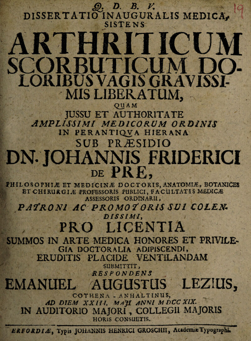 £>• D. B. K *■ \Q DISSERTATIO INAUGURALIS MEDICA/ SISTENS SCORBUTICUM DO- MIS LIBERATUM, - QUAM JUSSU ET AUTHOR1TATE AMPLISSIMI MEDICORUM ORDINIS IN PERAN1TQVA HIERANA SUB PRAESIDIO DN. JOHANNIS FRIDERICI DE \ PHILOSOPHIAE ET MEDICINjE DOCTORI5, ANATGMIAE, BOTANICES ET CHIRURGIPROFESSORIS PUBLICI, FACULTATIS MEDICE ASSESSORIS ORDINARII, \ PAfRONl AC PROMO f ORIS SUI COLEN. DIS SI MI, , , PRO LICENTIA SUMMOS IN ARTE MEDICA HONORES ET PRIVILE¬ GIA doctoralia adipiscendi, ERUDITIS PLACIDE VENTILANDAM SUBMITTIT, . RESPONDENS , EMANUEL AUGUSTUS LEZiUS, C-OTHENa . ,an haLtinus, AD DIEM XXIII, MaJI anni M DCC XIX. IN AUDITORIO MAJORI, COLLEGII MAJORIS HORIS CONSUETIS. mmmrnmm■ ■■ w -rn ,— - , ' - - ------- ----- - - - —, —» ' ■■■'*■*'—— tRtORDI/U, Typis JOHANNIS HENKlCi GROSCHII, Academje Typographi.