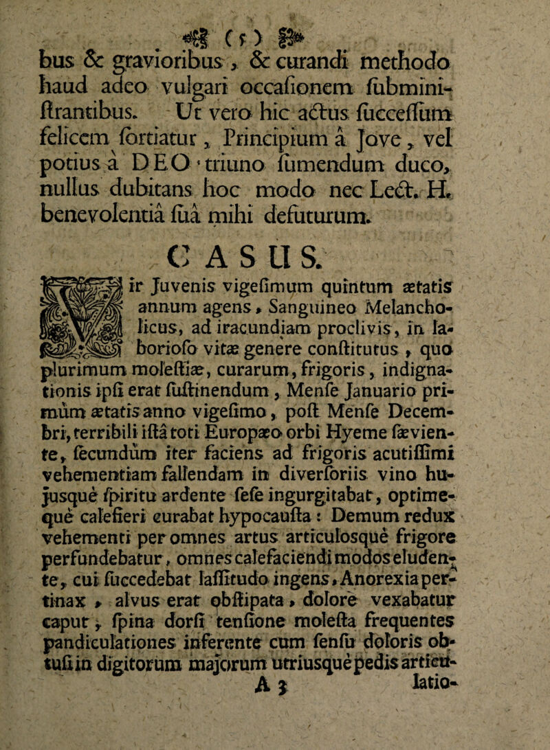 (f ) §2** bus & gravioribus , & curandi methodo haud adeo vulgari occalionem fiibmini- flrantibus. Ut vero hic adtus {iiccelliim felicem (brtiatur> Principium a Jove, vel potius a DEO* triuno nimendum duco, nullus dubitans hoc modo nec Lcet. H. benevolentia iua mihi defuturum. * CASUS. ir Juvenis vigefimum quintum aetatis annum agens, Sanguineo Melancho¬ licus, ad iracundiam proclivis , in Ia- boriofo vitas genere conftitutus , qua plurimum moieftiae, curarum, frigoris, indigna¬ tionis ipli erat fuftinendum , Menfe Januario pri¬ mum statis anno vigefimo, pofl Menfe Decem¬ bri, terribili iftatoti Europaeo orbi Hyeme Pavien¬ te, fecundum iter faciens ad frigoris acutiffimi vehementiam fallendam in diverforiis vino hu- jusque Ppiritu ardente fefe ingurgitabat, optime- que calefieri curabat hypocaufta: Demum redux vehementi per omnes artus articulosque frigore perfundebatur , omnes calefaciendi modos eluden¬ te, cui fuccedebat laffitudo ingens. Anorexia per¬ tinax , alvus erat obflipata > dolore vexabatur caput, fpina dorfi tenfione molefta frequentes pandieulationes inferente cum fenfu doloris ob- tuliin digitorum majorum utriusque pedis articu- A J latio-