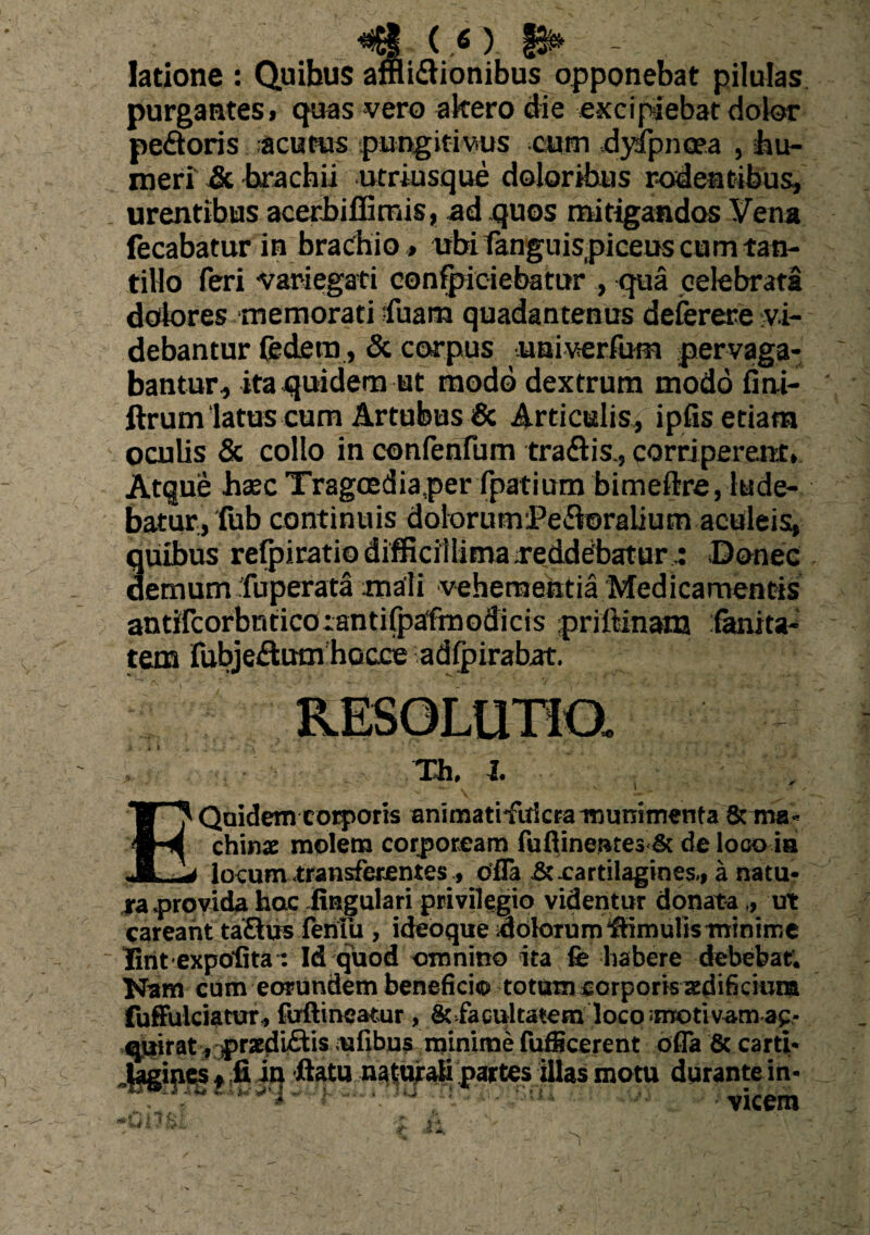 4)‘V latione : Quibus afnidionibus opponebat pilulas purgantes» quas vero akero die excipiebat dolor pedoris acutus pungitivius cum dyspnoea , -hu¬ meri & brachii utriusque doloribus rodentibus, urentibus acerbiflimis, ad quos mitigandos Vena fecabatur in brachio» ubi tanguispiceus cum tan¬ tillo feri variegati confpiciebatur , qua celebrata dolores memorati fuam quadantenus deferere vi¬ debantur federa , & corpus univerfum pervaga¬ bantur, ita quidem ut modo dextrum modo fini- ftrum'latus eum Artubus & Articulis, ipfis etiam oculis & collo in confenfum tradis., corriperent, Atque haec Tragcediaper fpatium bimeftre, lude¬ batur, fub continuis dolorumVedoraliutn aculeis, quibus refpiratio difficillima .reddebatur.: Donec demum fuperata mali vehementia Medicamentis antifcorbnticorantifpafmodicis priftinatn fanita- tem fubjedum hocce adfpirahat. ,, Th. i. Quidem corporis animatifidcra munimenta & ma¬ chinae molem corpoream fuftinente3& de loco ia locum transferentes, ofla & .cartilagines., a natu¬ ra .provida hac .lingulari privilegio videntur donata „ ut careant tadus feniu , ideoque idolorum‘ftimulisminime lintexpofita: Id quod omnino ita fe habere debebat. Nam cum eorundem beneficio totum corporis aedificium fuffulciatur, fuftineatur, Stfacultatcm loco motivam ac- «auirat, prsedidis ufibus minime fufficerent dfla &carti* .(agines» fi in fiatn naturali partes illas motu durante in- 1ll:- -vicem