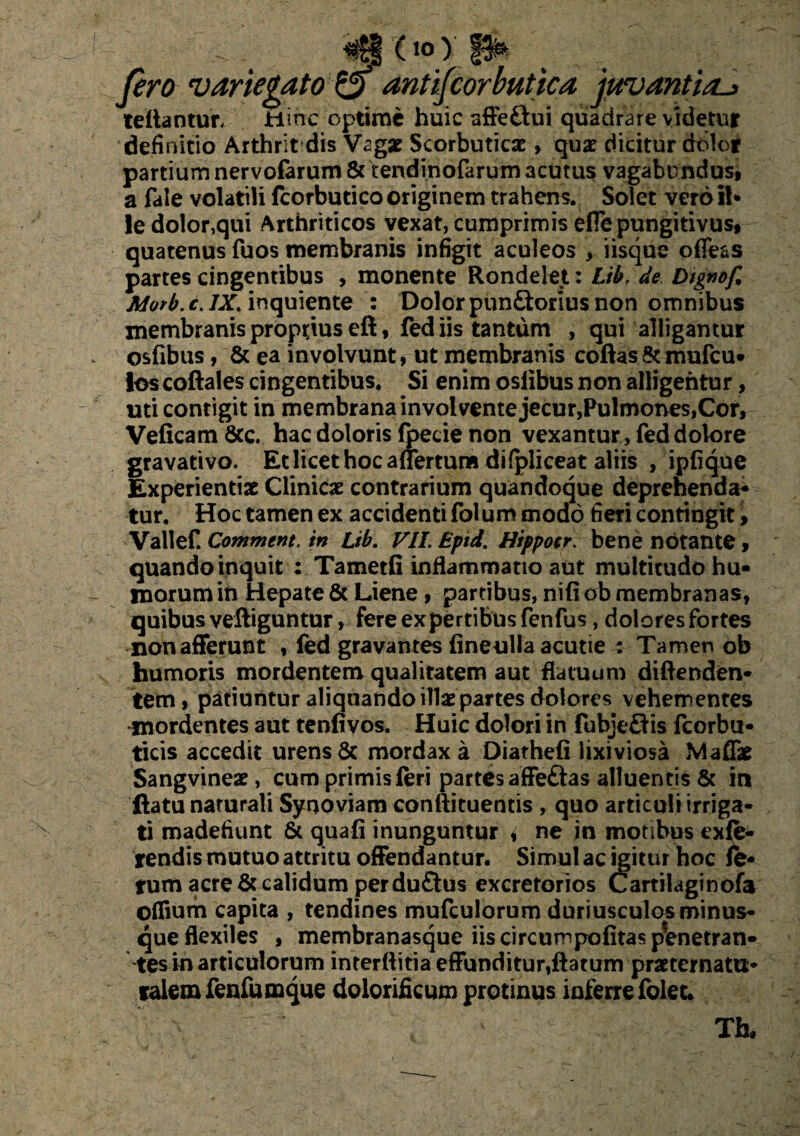 «£§ (io) P* pro 'variegato & antiporbutica juvantia-» fellantur. Hinc optime huic affeftui quadrare videtur definitio Arthrit dis Vagae Scorbuticae, qux dicitur dolor partium nervofarum 8c tendinofarum acutus vagabundus, a fale volatili fcorbutico originem trahens. Solet vero il¬ le dolor,qui Arthriticos vexat, cumprimis efie pungitivus, quatenus fuos membranis infigit aculeos , iisque ofle&s partes cingentibus , monente Rondelet: Lib, de btgnof% Morb. c. IX. inquiente : Dolor pun£torius non omnibus membranis proptius eft, fed iis tantum , qui alligantur osfibus, & ea involvunt, ut membranis collas & mufcu- ios coftales cingentibus. Si enim oslibus non alligentur, uti contigit in membrana involvente jecur,Pulmones,Cor, Veficam 6cc. hac doloris fpecie non vexantur , fed dolore gravativo. Et licet hoc aflertum difpliceat altis , ipfique Experientiae Clinicae contrarium quandoque deprehenda¬ tur. Hoc tamen ex accidenti folum modo fieri contingit > Vallef. Comment. in Lib. VII, Eptd. Hippocr, bene notante, quando inquit : Tametfi inflammatio aut multitudo hu¬ morum in Hepate & Liene , partibus, nili ob membranas, quibus velliguntur, fere expertibus fenfus, dolores fortes nonafferunt , fed gravantes fineulla acutie : Tamer» ob humoris mordentem qualitatem aut flatuum diflenden- tem , patiuntur aliquando illae partes dolores vehementes mordentes aut tenfivos. Huic dolori in fubjeftis fcorbu- ticis accedit urens & mordax a Diatheli lixiviosa Maflk Sangvineae, cum primis feri partes affeftas alluentis & in ftatu narurali Synoviam conftituentis , quo articuli irriga¬ ti madefiunt & quali inunguntur i ne in motibus exte¬ rendis mutuo attritu offendantur. Simul ac igitur hoc le¬ tum acre & calidum perdu£tus excretorios Cartilaginofa offium capita , tendines mufculorum duriusculos minus- que flexiles , membranasque iis circumpolitaspVnetran- tes in articulorum interftitia effunditur,flatum praeternattt* talem fenfumque dolorificum protinus inferre folet. Tfa,