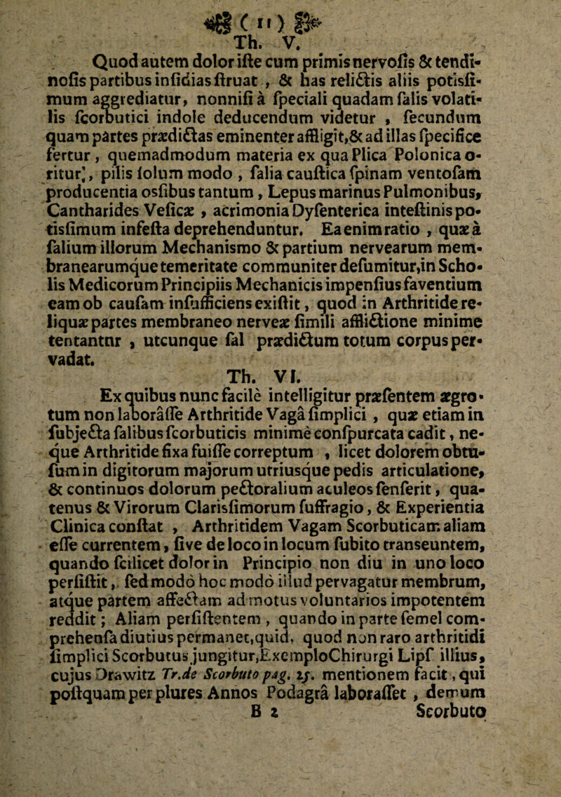 Th. V. Quod autem dolor ifte cum primis nervofis & tendi- nofis partibus infitfiasffruat , & has reli&is aliis potisti- mum aggrediatur, nonnifi a fpeciali quadam falis volati¬ lis fcorbutici indole deducendum videtur , fecundum quam partes prasdiftas eminenter affligit,& ad illas fpecifice fertur, quemadmodum materia ex qua Plica Polonicao- ritur,', pilis lolum modo , falia cauftica fpinam ventolam producentia osfibus tantum, Lepus marinus Pulmonibus* Cantharides Veficas , acrimonia Dyfenterica inteflinis po- tisfimum infefta deprehenduntur. Eaenimratio , quae a falium illorum Mechanismo & partium nervearum mem- branearumque temeritate communiter defumitur,in Scho¬ lis Medicorum Principiis Mechanicis impenfius faventium camob caufam infufficiensexiflit, quod in Arthritidej*e- liquas partes membraneo nerveas fimili afffi&ione minime tentantnr , utcunque fal prasdi&um totum corpus per¬ vadat. Th. VI. Ex quibus nunc facile intelligitur prasfentem aegro¬ tum non laborafle Arthritide Vaga fimplici, quas etiam in fubjeftafalibusfcorbuticis minime conlpurcata cadit, ne¬ que Arthritide fixa fuifle correptum , licet dolorem obtu- fumin digitorum majorum utriusquepedis articulatione, & continuos dolorum peftoralium aculeos fenferit, qua¬ tenus & Virorum Clarisfimorum fufFragio, & Experientia Clinica conflat , Arthritidem Vagam Scorbuticam aliam efle currentem, fi ve de loco in locum fubito transeuntem, quando fcilicet dolor in Principio non diu in uno loco perfiftit, fed modo hoc modo illud pervagatur membrum, atque partem ajfeftam ad motus voluntarios impotentem reddit; Aliam perfidentem , quando in parte femel com- prehenfa diutius permanec,quid, quod non raro arthritidi fimplici Scotbutus jungitur,ExemploChirurgi Lipf illius, cujus Drawitz Tr.de Scorbutopsg, ij. mentionem facit ,qui poftquam per plures Annos Podagra laboraffet , demum