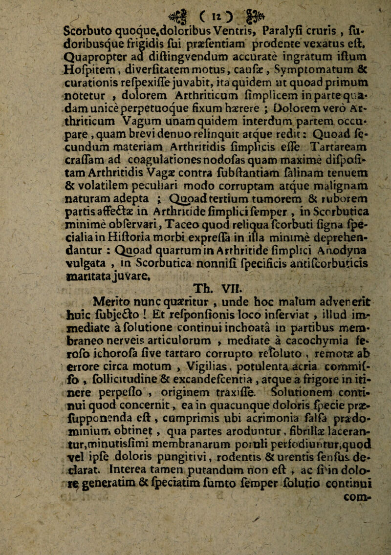 <§(«>■. p* Scorbuto quoque?doloribus Ventris, Paralyfi cruris , fu- doribusque frigidis fui praefentiam prodente vexatus eft* Quapropter ad diftingvenduro accurate ingratum iftum Hofpitem, diverfitatem motus, caufar, Symptomatum 8c curationis refpexiffe juvabit, ita quidem at quoad primum notetur > dolorem Arthriticum fimplicem in parte qua¬ dam unice perpetuoque fixum haerere ; Dolorem vero Ar¬ thriticum Vagum unam quidem interdum partem occu¬ pare, quam brevi denuo relinquit atque redit: Quoad fe¬ cundum materiam Arthritidis limplicis efle Tartaream craflam ad coagulationes nodofas quam maxime difpofi* tam Arthritidis Vagae contra fubftanttam falinam tenuem & volatilem peculiari modo corruptam atque malignam naturam adepta ; Qcioadtertium tumorem & ruborem partis affe&ae in Arthritide fimplicifemper , in Scorbutica minime oblervari, Taceo quod reliqua fcorbuti figna fpe- cialia in Hiftoria morbi exprefla in illa minime deprehen¬ dantur : Quoad quartum in Arthritide fimplici Anodyna vulgata in Scorbutica nonnifi fpecifkis antifcorburicis maritata juvare* Th. VII. Merito nunc quaeritur * unde hoc malum advenerit huic fubje&o 1 Et refponfionis loco inferviat, illud im¬ mediate afolutione continui inchoata in partibus mem¬ braneo nerveis articulorum , mediate a cacochymia fe* rofo ichorofa five tartaro corrupto refoluto , remotae ab errore circa motum , Vigilias, potulenta acria commif- fo % fbllicitudine & expandefeentia , atque a frigore in iti¬ nere perpello , originem traxifie. Solutionem conti¬ nui quod concernit, ea in quacunque doloris fpecie prse- fupponenda eft, cumprimis ubi acrimonia falfa prado- minium obtinet, qua partes aroduntur, fibrillae laceran¬ tur,minutisfimi membranarum poruli periodi untur,quod vel ipfe doloris pungitivi, rodentis & urentis fenfus de¬ clarat. Interea tamen putandum non eft , ac fivin dolo¬ re generarim & fpeciatim fumto femper foiutio continui com-