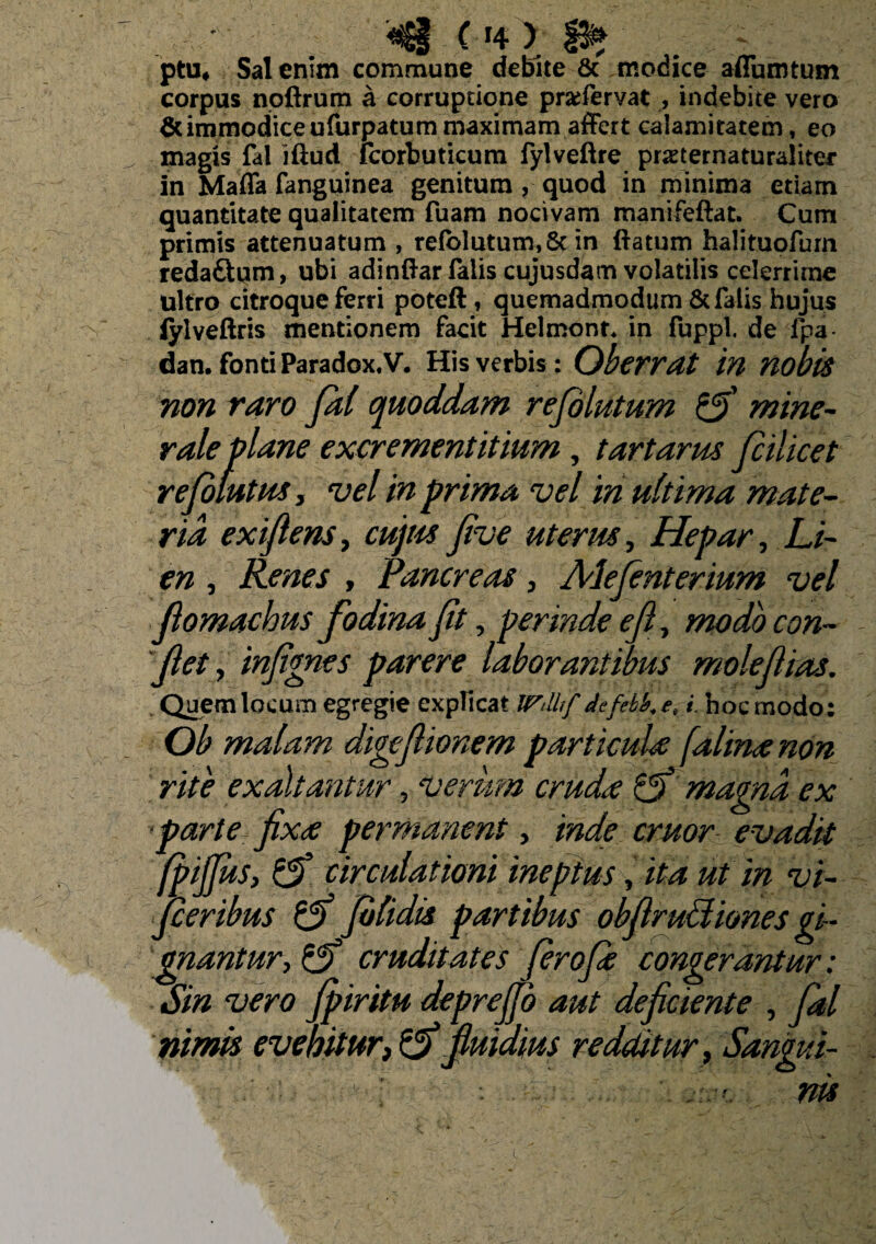 '<3 C14 > ; 'V ;; ptu, Sal enim commune debite & modice affumtum corpus noftrum a corruptione prarfervat , indebite vero & immodice ufurpatum maximam affert calamitatem, eo „ magis fal iftud Icorbuticum fylveftre pmernaturaliter in Maffa fanguinea genitum, quod in minima etiam quantitate qualitatem fuam nocivam manifeftat. Cum primis attenuatum , relblutum, & in ftatum halituofum redaitum, ubi adinftarlalis cujusdam volatilis celerrime ultro citroque ferri poteft, quemadmodum & falis hujus iylveftris mentionem facit Helmont. in fuppl, de fpa dan. fonti Paradox. V. His verbis: Oberrat in nobis non raro Jal quoddam rejolutum mine¬ rale plane exerementitium, tartarus jcilicet rejolutus, vel in prima vel in ultima mate¬ ria exifiens, cujus Jive uterus, Hepar, Li¬ en , Renes , Pancreas, Alefenterium vel fiomachus fodina fit, perinde efi, modo con¬ fiet , infignes parere laborantibus molefiias. Quem locum egregie explicat Wdlf de feti, e, i. hoc modo: Ob malam digefiionem particula (alma non rite exaltantur, verum cruda Lfi magna ex >parte fixa permanent, inde eruor evadit (pifius, & circulationi ineptus, ita ut in vi- fieribus Jolidis partibus obfiruUiones gi¬ gnantur, & cruditates firoja congerantur: Sin vero Jpiritu deprefio aut deficiente , fal nimis evehitur,& fluidius redditur, Sangui¬ nis